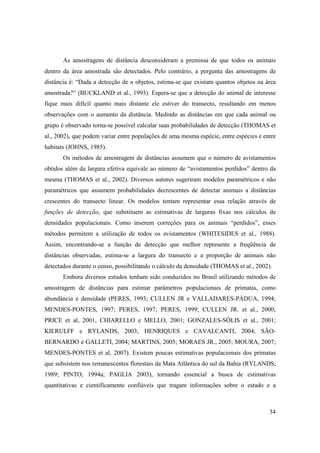 As amostragens de distância desconsideram a premissa de que todos os animais
dentro da área amostrada são detectados. Pelo contrário, a pergunta das amostragens de
distância é: “Dada a detecção de n objetos, estima-se que existam quantos objetos na área
amostrada?” (BUCKLAND et al., 1993). Espera-se que a detecção do animal de interesse
fique mais difícil quanto mais distante ele estiver do transecto, resultando em menos
observações com o aumento da distância. Medindo as distâncias em que cada animal ou
grupo é observado torna-se possível calcular suas probabilidades de detecção (THOMAS et
al., 2002), que podem variar entre populações de uma mesma espécie, entre espécies e entre
habitats (JOHNS, 1985).
       Os métodos de amostragem de distâncias assumem que o número de avistamentos
obtidos além da largura efetiva equivale ao número de “avistamentos perdidos” dentro da
mesma (THOMAS et al., 2002). Diversos autores sugeriram modelos paramétricos e não
paramétricos que assumem probabilidades decrescentes de detectar animais a distâncias
crescentes do transecto linear. Os modelos tentam representar essa relação através de
funções de detecção, que substituem as estimativas de larguras fixas nos cálculos de
densidades populacionais. Como inserem correções para os animais “perdidos”, esses
métodos permitem a utilização de todos os avistamentos (WHITESIDES et al., 1988).
Assim, encontrando-se a função de detecção que melhor represente a freqüência de
distâncias observadas, estima-se a largura do transecto e a proporção de animais não
detectados durante o censo, possibilitando o cálculo da densidade (THOMAS et al., 2002).
       Embora diversos estudos tenham sido conduzidos no Brasil utilizando métodos de
amostragem de distâncias para estimar parâmetros populacionais de primatas, como
abundância e densidade (PERES, 1993; CULLEN JR e VALLADARES-PÁDUA, 1994;
MENDES-PONTES, 1997; PERES, 1997; PERES, 1999; CULLEN JR. et al., 2000;
PRICE et al, 2001, CHIARELLO e MELLO, 2001; GONZALES-SÓLIS et al., 2001;
KIERULFF e RYLANDS, 2003; HENRIQUES e CAVALCANTI, 2004; SÃO-
BERNARDO e GALLETI, 2004; MARTINS, 2005; MORAES JR., 2005; MOURA, 2007;
MENDES-PONTES et al, 2007). Existem poucas estimativas populacionais dos primatas
que subsistem nos remanescentes florestais da Mata Atlântica do sul da Bahia (RYLANDS,
1989; PINTO, 1994a; PAGLIA 2003), tornando essencial a busca de estimativas
quantitativas e cientificamente confiáveis que tragam informações sobre o estado e a



                                                                                       34
 