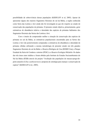 possibilidade de sobrevivência dessas populações (KIERULFF et al, 2005). Apesar de
apresentar alguns dos maiores fragmentos florestais do sul da Bahia, a região conhecida
como Serra das Lontras e Javi ainda não foi investigada no que diz respeito ao estado de
conservação das populações de primatas. O presente estudo objetiva, primeiramente, gerar
estimativas de abundância relativa e densidade das espécies de primatas habitantes dos
fragmentos florestais das Serras das Lontras e Javi.
       Com o intuito de compreender melhor a situação de conservação das espécies de
primatas no sul da Bahia, as estimativas populacionais encontradas para as Serras das
Lontras e Javi são posteriormente comparadas a estimativas de abundância e densidade de
primatas obtidas utilizando a mesma metodologia do presente estudo em três grandes
fragmentos florestais do sul da Bahia: a Reserva Biológica de Una (REBIO Una), o Parque
Estadual da Serra do Conduru e entorno (PESC) e a Reserva Ecológica Michelin. Os dados
das três áreas eram inéditos e foram obtidos pelo Instituto de Estudos Socioambientais do
Sul da Bahia (IESB) através do projeto “Avaliação das populações do macaco-prego-do-
peito-amarelo (Cebus xanthosternos) e proposta de estratégia para manejo e conservação da
espécie” (KIERULFF et al., 2005).




                                                                                      35
 