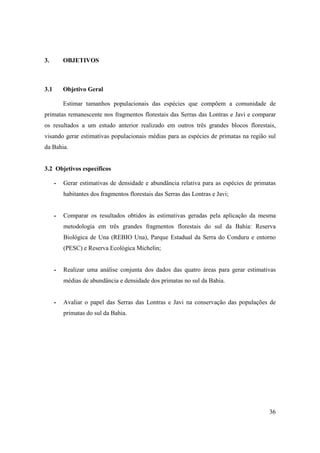 3.        OBJETIVOS



3.1       Objetivo Geral

          Estimar tamanhos populacionais das espécies que compõem a comunidade de
primatas remanescente nos fragmentos florestais das Serras das Lontras e Javi e comparar
os resultados a um estudo anterior realizado em outros três grandes blocos florestais,
visando gerar estimativas populacionais médias para as espécies de primatas na região sul
da Bahia.


3.2 Objetivos específicos

      -   Gerar estimativas de densidade e abundância relativa para as espécies de primatas
          habitantes dos fragmentos florestais das Serras das Lontras e Javi;


      -   Comparar os resultados obtidos às estimativas geradas pela aplicação da mesma
          metodologia em três grandes fragmentos florestais do sul da Bahia: Reserva
          Biológica de Una (REBIO Una), Parque Estadual da Serra do Conduru e entorno
          (PESC) e Reserva Ecológica Michelin;


      -   Realizar uma análise conjunta dos dados das quatro áreas para gerar estimativas
          médias de abundância e densidade dos primatas no sul da Bahia.


      -   Avaliar o papel das Serras das Lontras e Javi na conservação das populações de
          primatas do sul da Bahia.




                                                                                        36
 