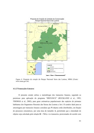 Figura 4. Proposta de criação do Parque Nacional Serra das Lontras, MMA (Fonte:
   www.mma.gov.br).



4.1.2 Transecções Lineares


       O presente estudo utiliza a metodologia dos transectos lineares, seguindo as
premissas para aplicação do programa “DISTANCE” (BUCKLAND et al., 1993;
THOMAS et al., 2002), para gerar estimativas populacionais das espécies de primatas
habitantes dos fragmentos florestais das Serras das Lontras e Javi. O cenário ideal para as
amostragens por transectos lineares considera que N objetos estão distribuídos, em função
de processos estocásticos, por uma área de tamanho A, permitindo que a densidade de
objetos seja calculada pela relação D = N/A; e os transectos, posicionados de acordo com


                                                                                        41
 