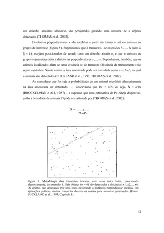 um desenho amostral aleatório, são percorridos gerando uma amostra de n objetos
detectados (THOMAS et al., 2002).
       Distâncias perpendiculares x são medidas a partir do transecto até os animais ou
grupos de interesse (Figura 5). Suponhamos que k transectos, de extensões l1, ..., lk (com Σ
lj = L), estejam posicionados de acordo com um desenho aleatório, e que n animais ou
grupos sejam detectados a distâncias perpendiculares x1,...,xn. Suponhamos, também, que os
animais localizados além de uma distância w do transecto (distância de truncamento) não
sejam avistados. Sendo assim, a área amostrada pode ser calculada como a = 2wL, na qual
n animais são detectados (BUCKLAND et al., 1993; THOMAS et al., 2002)
       Ao considerar que Pa seja a probabilidade de um animal escolhido aleatoriamente
na área amostrada ser detectado         –   observando que Pa = n/N, ou seja, N = n/Pa
(BROCKELMAN e ALI, 1987) – e supondo que uma estimativa de Pa esteja disponível,
então a densidade de animais D pode ser estimada por (THOMAS et al., 2002):


                                      D =       n .
                                              2LwPa




   Figura 5. Metodologia dos transectos lineares, com uma única linha, posicionada
   aleatoriamente, de extensão L. Seis objetos (n = 6) são detectados a distâncias x1, x2,..., x6.
   Os objetos são denotados por uma linha mostrando a distância perpendicular medida. Em
   aplicações práticas, muitos transectos devem ser usados para amostrar populações. (Fonte:
   BUCKLAND et al., 1993, Capítulo 1).




                                                                                                 42
 