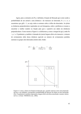 Agora, para a estimativa de Pa, é definida a Função de Detecção g(x) como sendo a
probabilidade de um animal a uma distância x do transecto ser detectado, 0 ≤ x ≤ w, e
assumimos que g(0) = 1, ou seja, todos os animais sobre a trilha são detectados. Ao plotar
as distâncias perpendiculares registradas em um histograma, então o problema se resume a
encontrar o melhor modelo ou função para g(x) e ajustá-lo aos dados de distâncias
perpendiculares. Como mostra a Figura 6, se definirmos µ como a integral de g(x), então Pa
= µ / w. O parâmetro µ também é chamado de (meia) largura efetiva do transecto: o número
de avistamentos além dessa distância equivale ao número de avistamentos perdidos
(animais ou grupos não detectados) dentro dela. Então:



                           D =     n  =    n       =  n .
                                  aPa   2 wL µ / w   2 µL




   Figura 6. A área µ abaixo da função de detecção g(x), quando expressa como uma proporção
   da área w do retângulo, corresponde à probabilidade de detectar um objeto na área amostrada
   (Pa). O parâmetro µ também representa a largura efetiva da faixa amostrada e assume valores
   de 0 a w. (Fonte: THOMAS et al., 2002).




                                                                                             43
 