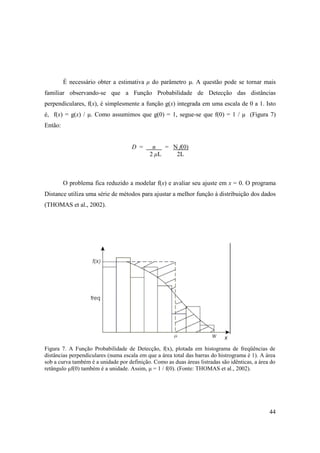 É necessário obter a estimativa µ do parâmetro µ. A questão pode se tornar mais
familiar observando-se que a Função Probabilidade de Detecção das distâncias
perpendiculares, f(x), é simplesmente a função g(x) integrada em uma escala de 0 a 1. Isto
é, f(x) = g(x) / µ. Como assumimos que g(0) = 1, segue-se que f(0) = 1 / µ (Figura 7)
Então:


                                     D =      n   = N f(0)
                                             2 µL    2L



         O problema fica reduzido a modelar f(x) e avaliar seu ajuste em x = 0. O programa
Distance utiliza uma série de métodos para ajustar a melhor função à distribuição dos dados
(THOMAS et al., 2002).




Figura 7. A Função Probabilidade de Detecção, f(x), plotada em histograma de freqüências de
distâncias perpendiculares (numa escala em que a área total das barras do histrograma é 1). A área
sob a curva também é a unidade por definição. Como as duas áreas listradas são idênticas, a área do
retângulo µf(0) também é a unidade. Assim, µ = 1 / f(0). (Fonte: THOMAS et al., 2002).




                                                                                                44
 