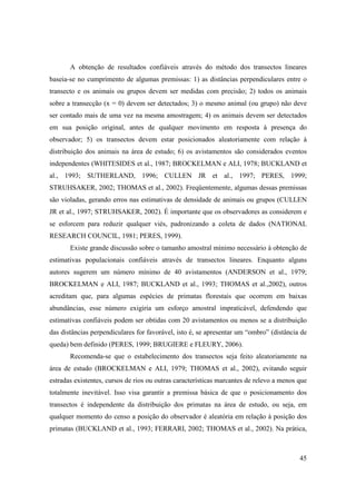 A obtenção de resultados confiáveis através do método dos transectos lineares
baseia-se no cumprimento de algumas premissas: 1) as distâncias perpendiculares entre o
transecto e os animais ou grupos devem ser medidas com precisão; 2) todos os animais
sobre a transecção (x = 0) devem ser detectados; 3) o mesmo animal (ou grupo) não deve
ser contado mais de uma vez na mesma amostragem; 4) os animais devem ser detectados
em sua posição original, antes de qualquer movimento em resposta à presença do
observador; 5) os transectos devem estar posicionados aleatoriamente com relação à
distribuição dos animais na área de estudo; 6) os avistamentos são considerados eventos
independentes (WHITESIDES et al., 1987; BROCKELMAN e ALI, 1978; BUCKLAND et
al., 1993; SUTHERLAND, 1996; CULLEN JR et al., 1997; PERES, 1999;
STRUHSAKER, 2002; THOMAS et al., 2002). Freqüentemente, algumas dessas premissas
são violadas, gerando erros nas estimativas de densidade de animais ou grupos (CULLEN
JR et al., 1997; STRUHSAKER, 2002). É importante que os observadores as considerem e
se esforcem para reduzir qualquer viés, padronizando a coleta de dados (NATIONAL
RESEARCH COUNCIL, 1981; PERES, 1999).
       Existe grande discussão sobre o tamanho amostral mínimo necessário à obtenção de
estimativas populacionais confiáveis através de transectos lineares. Enquanto alguns
autores sugerem um número mínimo de 40 avistamentos (ANDERSON et al., 1979;
BROCKELMAN e ALI, 1987; BUCKLAND et al., 1993; THOMAS et al.,2002), outros
acreditam que, para algumas espécies de primatas florestais que ocorrem em baixas
abundâncias, esse número exigiria um esforço amostral impraticável, defendendo que
estimativas confiáveis podem ser obtidas com 20 avistamentos ou menos se a distribuição
das distâncias perpendiculares for favorável, isto é, se apresentar um “ombro” (distância de
queda) bem definido (PERES, 1999; BRUGIERE e FLEURY, 2006).
       Recomenda-se que o estabelecimento dos transectos seja feito aleatoriamente na
área de estudo (BROCKELMAN e ALI, 1979; THOMAS et al., 2002), evitando seguir
estradas existentes, cursos de rios ou outras características marcantes de relevo a menos que
totalmente inevitável. Isso visa garantir a premissa básica de que o posicionamento dos
transectos é independente da distribuição dos primatas na área de estudo, ou seja, em
qualquer momento do censo a posição do observador é aleatória em relação à posição dos
primatas (BUCKLAND et al., 1993; FERRARI, 2002; THOMAS et al., 2002). Na prática,



                                                                                          45
 