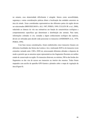 no entanto, essa aleatoriedade dificilmente é atingida: fatores como acessibilidade,
segurança e outras considerações práticas ditam a localização das unidades amostrais na
área de estudo. Áreas consideradas representativas das diferentes partes da região devem
ser selecionadas (BROCKELMAN e ALI, 1987; PERES, 1999; CULLEN JR. et al., 2000),
reduzindo as chances de viés nas estimativas em função de características ecológicas e
comportamentais específicas que determinam a distribuição dos animais. Para tanto,
informações coletadas in situ, somadas a algum conhecimento ecológico das espécies,
devem ser utilizadas para decidir onde posicionar os transectos (ANDERSON et al., 1979;
PERES, 1999).
        Com base nessas considerações, foram estabelecidos cinco transectos lineares em
diferentes localidades das Serras das Lontras e Javi, totalizando 8650 m de transectos (com
extensões variando entre 1300 e 2050 m), atravessando diferentes altitudes e dispostos de
modo a permitir que as amostras sejam representativas dos fragmentos florestais em melhor
estado de conservação na região. Os transectos distavam, no mínimo, 500 m das bordas dos
fragmentos ou das vias de acesso aos transectos no interior dos mesmos. Todos foram
mapeados com auxílio de aparelho GPS Garmin e plotados sobre o mapa de vegetação da
área (Figura 8).




                                                                                        46
 