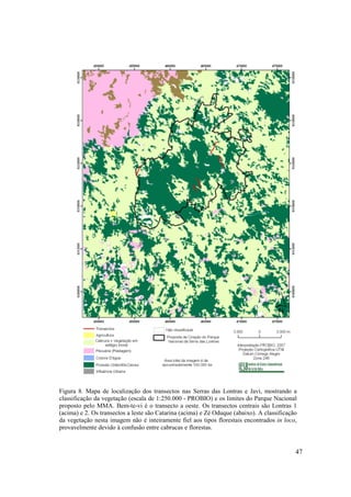 Figura 8. Mapa de localização dos transectos nas Serras das Lontras e Javi, mostrando a
classificação da vegetação (escala de 1:250.000 - PROBIO) e os limites do Parque Nacional
proposto pelo MMA. Bem-te-vi é o transecto a oeste. Os transectos centrais são Lontras 1
(acima) e 2. Os transectos a leste são Catarina (acima) e Zé Oduque (abaixo). A classificação
da vegetação nesta imagem não é inteiramente fiel aos tipos florestais encontrados in loco,
provavelmente devido à confusão entre cabrucas e florestas.


                                                                                            47
 