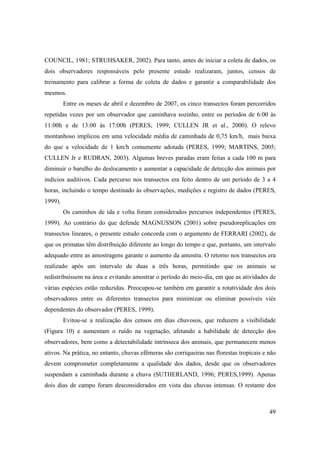 COUNCIL, 1981; STRUHSAKER, 2002). Para tanto, antes de iniciar a coleta de dados, os
dois observadores responsáveis pelo presente estudo realizaram, juntos, censos de
treinamento para calibrar a forma de coleta de dados e garantir a comparabilidade dos
mesmos.
         Entre os meses de abril e dezembro de 2007, os cinco transectos foram percorridos
repetidas vezes por um observador que caminhava sozinho, entre os períodos de 6:00 às
11:00h e de 13:00 às 17:00h (PERES, 1999; CULLEN JR et al., 2000). O relevo
montanhoso implicou em uma velocidade média de caminhada de 0,75 km/h, mais baixa
do que a velocidade de 1 km/h comumente adotada (PERES, 1999; MARTINS, 2005;
CULLEN Jr e RUDRAN, 2003). Algumas breves paradas eram feitas a cada 100 m para
diminuir o barulho do deslocamento e aumentar a capacidade de detecção dos animais por
indícios auditivos. Cada percurso nos transectos era feito dentro de um período de 3 a 4
horas, incluindo o tempo destinado às observações, medições e registro de dados (PERES,
1999).
         Os caminhos de ida e volta foram considerados percursos independentes (PERES,
1999). Ao contrário do que defende MAGNUSSON (2001) sobre pseudoreplicações em
transectos lineares, o presente estudo concorda com o argumento de FERRARI (2002), de
que os primatas têm distribuição diferente ao longo do tempo e que, portanto, um intervalo
adequado entre as amostragens garante o aumento da amostra. O retorno nos transectos era
realizado após um intervalo de duas a três horas, permitindo que os animais se
redistribuíssem na área e evitando amostrar o período do meio-dia, em que as atividades de
várias espécies estão reduzidas. Preocupou-se também em garantir a rotatividade dos dois
observadores entre os diferentes transectos para minimizar ou eliminar possíveis viés
dependentes do observador (PERES, 1999).
         Evitou-se a realização dos censos em dias chuvosos, que reduzem a visibilidade
(Figura 10) e aumentam o ruído na vegetação, afetando a habilidade de detecção dos
observadores, bem como a detectabilidade intrínseca dos animais, que permanecem menos
ativos. Na prática, no entanto, chuvas efêmeras são corriqueiras nas florestas tropicais e não
devem comprometer completamente a qualidade dos dados, desde que os observadores
suspendam a caminhada durante a chuva (SUTHERLAND, 1996; PERES,1999). Apenas
dois dias de campo foram desconsiderados em vista das chuvas intensas. O restante dos



                                                                                           49
 