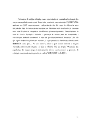 As imagens de satétite utilizadas para a interpretação da vegetação e localização dos
transectos nas três áreas de estudo foram feitas a partir do mapeamento do PROBIO/MMA,
realizado em 2007. Aparentemente, a classificação não foi capaz de diferenciar com
precisão os tipos de vegetação encontrados nas diferentes áreas, resultando na confusão
entre áreas de cabrucas e vegetação em diferentes graus de regeneração. Particularmente na
área da Reserva Ecológica Michelin, a presença de nuvens pode ter atrapalhado a
classificação, deixando indefinidas as áreas em que se encontram os transectos. Uma vez
que o grau de fiscalização na área é intenso, a vegetação não foi alterada nos últimos anos
(FLESHER, com. pess.). Por esse motivo, optou-se por utilizar também a imagem
elaborada anteriormente (Figura 15) para o relatório final do projeto “Avaliação das
populações do macaco-prego-do-peito-amarelo (Cebus xanthosternos) e proposta de
estratégia para manejo e conservação da espécie” (KIERULFF et al., 2005).




                                                                                         52
 
