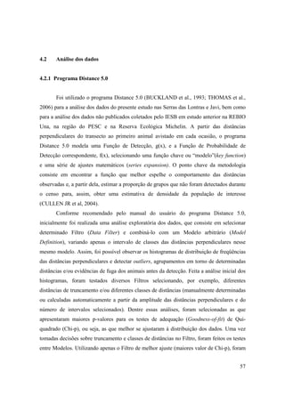 4.2    Análise dos dados


4.2.1 Programa Distance 5.0


       Foi utilizado o programa Distance 5.0 (BUCKLAND et al., 1993; THOMAS et al.,
2006) para a análise dos dados do presente estudo nas Serras das Lontras e Javi, bem como
para a análise dos dados não publicados coletados pelo IESB em estudo anterior na REBIO
Una, na região do PESC e na Reserva Ecológica Michelin. A partir das distâncias
perpendiculares do transecto ao primeiro animal avistado em cada ocasião, o programa
Distance 5.0 modela uma Função de Detecção, g(x), e a Função de Probabilidade de
Detecção correspondente, f(x), selecionando uma função chave ou “modelo”(key function)
e uma série de ajustes matemáticos (series expansion). O ponto chave da metodologia
consiste em encontrar a função que melhor espelhe o comportamento das distâncias
observadas e, a partir dela, estimar a proporção de grupos que não foram detectados durante
o censo para, assim, obter uma estimativa de densidade da população de interesse
(CULLEN JR et al, 2004).
       Conforme recomendado pelo manual do usuário do programa Distance 5.0,
inicialmente foi realizada uma análise exploratória dos dados, que consiste em selecionar
determinado Filtro (Data Filter) e combiná-lo com um Modelo arbitrário (Model
Definition), variando apenas o intervalo de classes das distâncias perpendiculares nesse
mesmo modelo. Assim, foi possível observar os histogramas de distribuição de freqüências
das distâncias perpendiculares e detectar outliers, agrupamentos em torno de determinadas
distâncias e/ou evidências de fuga dos animais antes da detecção. Feita a análise inicial dos
histogramas, foram testados diversos Filtros selecionando, por exemplo, diferentes
distâncias de truncamento e/ou diferentes classes de distâncias (manualmente determinadas
ou calculadas automaticamente a partir da amplitude das distâncias perpendiculares e do
número de intervalos selecionados). Dentre essas análises, foram selecionadas as que
apresentaram maiores p-valores para os testes de adequação (Goodness-of-fit) de Qui-
quadrado (Chi-p), ou seja, as que melhor se ajustaram à distribuição dos dados. Uma vez
tomadas decisões sobre truncamento e classes de distâncias no Filtro, foram feitos os testes
entre Modelos. Utilizando apenas o Filtro de melhor ajuste (maiores valor de Chi-p), foram


                                                                                          57
 