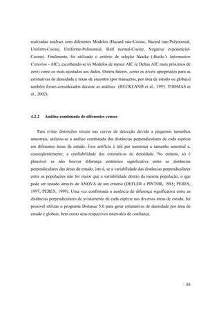 realizadas análises com diferentes Modelos (Hazard rate-Cosine, Hazard rate-Polynomial,
Uniform-Cosine, Uniforme-Polinomial, Half normal-Cosine, Negative exponencial-
Cosine). Finalmente, foi utilizado o critério de seleção Akaike (Akaike’s Information
Criterion - AIC), escolhendo-se os Modelos de menor AIC (e Deltas AIC mais próximos de
zero) como os mais ajustados aos dados. Outros fatores, como os níveis apropriados para as
estimativas de densidade e taxas de encontro (por transectos, por área de estudo ou globais)
também foram considerados durante as análises (BUCKLAND et al., 1993; THOMAS et
al., 2002).




4.2.2   Análise combinada de diferentes censos


    Para evitar distorções irreais nas curvas de detecção devido a pequenos tamanhos
amostrais, utilizou-se a análise combinada das distâncias perpendiculares de cada espécie
em diferentes áreas de estudo. Esse artifício é útil por aumentar o tamanho amostral e,
conseqüentemente, a confiabilidade das estimativas de densidade. No entanto, só é
plausível se não houver diferença estatística significativa entre as distâncias
perpendiculares das áreas de estudo, isto é, se a variabilidade das distâncias perpendiculares
entre as populações não for maior que a variabilidade dentro da mesma população, o que
pode ser testado através de ANOVA de um critério (DEFLER e PINTOR, 1985; PERES,
1997; PERES, 1999). Uma vez confirmada a ausência de diferença significativa entre as
distâncias perpendiculares de avistamento de cada espécie nas diversas áreas de estudo, foi
possível utilizar o programa Distance 5.0 para gerar estimativas de densidade por área de
estudo e globais, bem como seus respectivos intervalos de confiança.




                                                                                           58
 