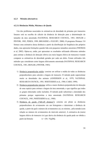 4.2.3   Métodos alternativos


4.2.3.1 Distâncias Média, Máxima e de Queda

   Um dos problemas associados às estimativas de densidade de primatas por transectos
lineares está na escolha do cálculo da distância de detecção para a determinação do
tamanho da área amostrada (NATIONAL RESEARCH COUNCIL, 1981; DEFLER e
PINTOR, 1985; PERES, 1999; BRUGIERE e FLEURY, 2000). O programa Distance 5.0
fornece uma estimativa dessa distância a partir da distribuição de freqüência dos próprios
dados, mas apresenta limitações quando lida com pequenos tamanhos amostrais (THOMAS
et al, 2002). Optou-se, então, por apresentar os resultados utilizando diferentes métodos
para estimar a distância de detecção efetiva (ou meia largura efetiva do transecto) visando
comparar as estimativas de densidade geradas por cada um deles. Foram utilizados três
métodos que consideram como largura efetivamente amostrada (NATIONAL RESEARCH
COUNCIL, 1981, DEFLER e PINTOR, 1985):


   1) Distância perpendicular média: consiste em utilizar a média de todas as distâncias
        perpendiculares para calcular a largura do transecto. O método pode superestimar
        muito as densidades dos animais (ANDERSON et al., 1979; NATIONAL
        RESEARCH COUNCIL, 1981; WHITESIDES et al., 1988; CARO, 1999).
   2) Distância perpendicular máxima: utiliza a maior distância perpendicular de detecção
        de uma espécie para estimar a largura da área amostrada, o que significa que todos
        os grupos detectados serão incluídos. O método pode subestimar a densidade dos
        primatas porque superestima a área amostrada (NATIONAL RESEARCH
        COUNCIL, 1981; WHITESIDES et al., 1988).
   3) Distância de queda (“fall-off distance”): consiste em plotar as distâncias
        perpendiculares de avistamento em um histograma e determinar a distância de
        queda, a partir da qual o número de avistamentos cai, no mínimo, pela metade (com
        relação ao número de avistamentos do intervalo anterior). A estimativa da (meia)
        largura efetiva do transecto (w) que deriva da distância de queda pode ser obtida a
        partir da fórmula:         w = (Nt / Nq)DQ,



                                                                                        59
 