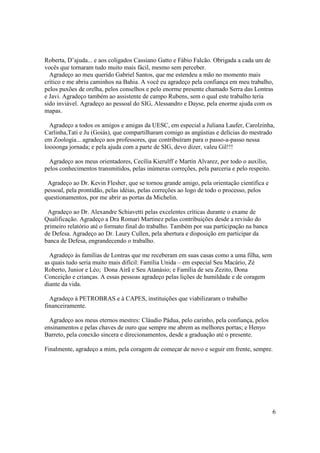 Roberta, D’ajuda... e aos coligados Cassiano Gatto e Fábio Falcão. Obrigada a cada um de
vocês que tornaram tudo muito mais fácil, mesmo sem perceber.
  Agradeço ao meu querido Gabriel Santos, que me estendeu a mão no momento mais
crítico e me abriu caminhos na Bahia. A você eu agradeço pela confiança em meu trabalho,
pelos puxões de orelha, pelos conselhos e pelo enorme presente chamado Serra das Lontras
e Javi. Agradeço também ao assistente de campo Rubens, sem o qual este trabalho teria
sido inviável. Agradeço ao pessoal do SIG, Alessandro e Dayse, pela enorme ajuda com os
mapas.

  Agradeço a todos os amigos e amigas da UESC, em especial a Juliana Laufer, Carolzinha,
Carlinha,Tati e Ju (Goiás), que compartilharam comigo as angústias e delícias do mestrado
em Zoologia... agradeço aos professores, que contribuíram para o passo-a-passo nessa
loooonga jornada; e pela ajuda com a parte de SIG, devo dizer, valeu Gil!!!

  Agradeço aos meus orientadores, Cecília Kierulff e Martín Alvarez, por todo o auxílio,
pelos conhecimentos transmitidos, pelas inúmeras correções, pela parceria e pelo respeito.

 Agradeço ao Dr. Kevin Flesher, que se tornou grande amigo, pela orientação científica e
pessoal, pela prontidão, pelas idéias, pelas correções ao logo de todo o processo, pelos
questionamentos, por me abrir as portas da Michelin.

 Agradeço ao Dr. Alexandre Schiavetti pelas excelentes críticas durante o exame de
Qualificação. Agradeço a Dra Romari Martinez pelas contribuições desde a revisão do
primeiro relatório até o formato final do trabalho. Também por sua participação na banca
de Defesa. Agradeço ao Dr. Laury Cullen, pela abertura e disposição em participar da
banca de Defesa, engrandecendo o trabalho.

  Agradeço às famílias de Lontras que me receberam em suas casas como a uma filha, sem
as quais tudo seria muito mais difícil: Família Unida – em especial Seu Macário, Zé
Roberto, Junior e Léo; Dona Airã e Seu Atanásio; e Família de seu Zezito, Dona
Conceição e crianças. A essas pessoas agradeço pelas lições de humildade e de coragem
diante da vida.

  Agradeço à PETROBRAS e à CAPES, instituições que viabilizaram o trabalho
financeiramente.

  Agradeço aos meus eternos mestres: Cláudio Pádua, pelo carinho, pela confiança, pelos
ensinamentos e pelas chaves de ouro que sempre me abrem as melhores portas; e Henyo
Barreto, pela conexão sincera e direcionamentos, desde a graduação até o presente.

Finalmente, agradeço a mim, pela coragem de começar de novo e seguir em frente, sempre.




                                                                                             6
 