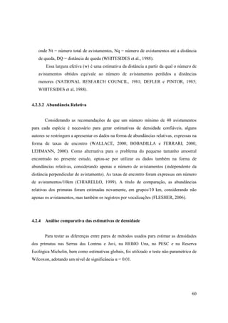 onde Nt = número total de avistamentos, Nq = número de avistamentos até a distância
   de queda, DQ = distância de queda (WHITESIDES et al., 1988).
       Essa largura efetiva (w) é uma estimativa da distância a partir da qual o número de
   avistamentos obtidos equivale ao número de avistamentos perdidos a distâncias
   menores (NATIONAL RESEARCH COUNCIL, 1981; DEFLER e PINTOR, 1985;
   WHITESIDES et al, 1988).


4.2.3.2 Abundância Relativa


       Considerando as recomendações de que um número mínimo de 40 avistamentos
para cada espécie é necessário para gerar estimativas de densidade confiáveis, alguns
autores se restringem a apresentar os dados na forma de abundâncias relativas, expressas na
forma de taxas de encontro (WALLACE, 2000; BOBADILLA e FERRARI, 2000;
LEHMANN, 2000). Como alternativa para o problema do pequeno tamanho amostral
encontrado no presente estudo, optou-se por utilizar os dados também na forma de
abundâncias relativas, considerando apenas o número de avistamentos (independente da
distância perpendicular de avistamento). As taxas de encontro foram expressas em número
de avistamentos/10km (CHIARELLO, 1999). A título de comparação, as abundâncias
relativas dos primatas foram estimadas novamente, em grupos/10 km, considerando não
apenas os avistamentos, mas também os registros por vocalizações (FLESHER, 2006).




4.2.4 Análise comparativa das estimativas de densidade


       Para testar as diferenças entre pares de métodos usados para estimar as densidades
dos primatas nas Serras das Lontras e Javi, na REBIO Una, no PESC e na Reserva
Ecológica Michelin, bem como estimativas globais, foi utilizado o teste não-paramétrico de
Wilcoxon, adotando um nível de significância α = 0.01.




                                                                                        60
 