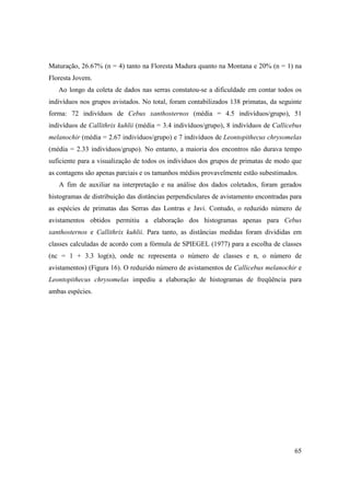 Maturação, 26.67% (n = 4) tanto na Floresta Madura quanto na Montana e 20% (n = 1) na
Floresta Jovem.
   Ao longo da coleta de dados nas serras constatou-se a dificuldade em contar todos os
indivíduos nos grupos avistados. No total, foram contabilizados 138 primatas, da seguinte
forma: 72 indivíduos de Cebus xanthosternos (média = 4.5 indivíduos/grupo), 51
indivíduos de Callithrix kuhlii (média = 3.4 indivíduos/grupo), 8 indivíduos de Callicebus
melanochir (média = 2.67 indivíduos/grupo) e 7 indivíduos de Leontopithecus chrysomelas
(média = 2.33 indivíduos/grupo). No entanto, a maioria dos encontros não durava tempo
suficiente para a visualização de todos os indivíduos dos grupos de primatas de modo que
as contagens são apenas parciais e os tamanhos médios provavelmente estão subestimados.
   A fim de auxiliar na interpretação e na análise dos dados coletados, foram gerados
histogramas de distribuição das distâncias perpendiculares de avistamento encontradas para
as espécies de primatas das Serras das Lontras e Javi. Contudo, o reduzido número de
avistamentos obtidos permitiu a elaboração dos histogramas apenas para Cebus
xanthosternos e Callithrix kuhlii. Para tanto, as distâncias medidas foram divididas em
classes calculadas de acordo com a fórmula de SPIEGEL (1977) para a escolha de classes
(nc = 1 + 3.3 log(n), onde nc representa o número de classes e n, o número de
avistamentos) (Figura 16). O reduzido número de avistamentos de Callicebus melanochir e
Leontopithecus chrysomelas impediu a elaboração de histogramas de freqüência para
ambas espécies.




                                                                                       65
 
