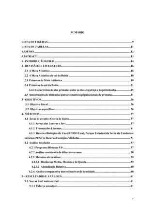 SUMÁRIO


LISTA DE FIGURAS.........................................................................................................................9
LISTA DE TABELAS......................................................................................................................11
RESUMO...........................................................................................................................................12
ABSTRACT......................................................................................................................................13
1 - INTRODUÇÃO GERAL............................................................................................................14
2 - REVISÃO DE LITERATURA..................................................................................................16
   2.1 A Mata Atlântica ...................................................................................................................16
   2.2 A Mata Atlântica do sul da Bahia .......................................................................................18
   2.3 Primatas da Mata Atlântica..................................................................................................19
   2.4 Primatas do sul da Bahia.......................................................................................................21
         2.4.1 Caracterização dos primatas entre os rios Jequiriçá e Jequitinhonha....................25
   2.5 Amostragens de distâncias para estimativas populacionais de primatas.........................31
3 - OBJETIVOS................................................................................................................................36
    3.1 Objetivo Geral..................................................................................................................... 36
    3.2 Objetivos específicos.......... ................................................................................................ 36
4- MÉTODOS ................................................................................................................................ 37
   4.1 Áreas de estudo e Coleta de dados...................................................................................... 37
         4.1.1 Serras das Lontras e Javi...................................... .................................................... 37
         4.1.2 Transecções Lineares.................................................................................................. 41
         4.1.3 Reserva Biológica de Una (REBIO Una), Parque Estadual da Serra do Conduru e
   entorno (PESC) e Reserva Ecológica Michelin........................................................................ 51
   4.2 Análise dos dados ................................................................................................................. 57
         4.2.1 Programa Distance 5.0 ............................................................................................... 57
         4.2.2 Análise combinada de diferentes censos.................................................................... 58
         4.2.3 Métodos alternativos .................................................................................................. 59
             4.2.3.1 Distâncias Média, Máxima e de Queda...............................................................59
             4.2.3.2 Abundância Relativa.............................................................................................60
         4.2.4. Análise comparativa das estimativas de densidade...................................................60
5 – RESULTADOS E ANÁLISES..................................................................................................61
   5.1 Serras das Lontras e Javi .....................................................................................................61
          5.1.1 Esforço amostral..........................................................................................................61



                                                                                                                                                7
 