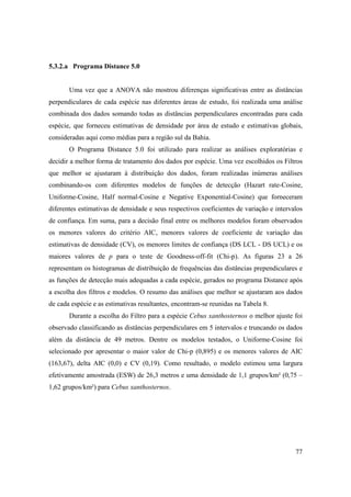 5.3.2.a Programa Distance 5.0


       Uma vez que a ANOVA não mostrou diferenças significativas entre as distâncias
perpendiculares de cada espécie nas diferentes áreas de estudo, foi realizada uma análise
combinada dos dados somando todas as distâncias perpendiculares encontradas para cada
espécie, que forneceu estimativas de densidade por área de estudo e estimativas globais,
consideradas aqui como médias para a região sul da Bahia.
       O Programa Distance 5.0 foi utilizado para realizar as análises exploratórias e
decidir a melhor forma de tratamento dos dados por espécie. Uma vez escolhidos os Filtros
que melhor se ajustaram à distribuição dos dados, foram realizadas inúmeras análises
combinando-os com diferentes modelos de funções de detecção (Hazart rate-Cosine,
Uniforme-Cosine, Half normal-Cosine e Negative Exponential-Cosine) que forneceram
diferentes estimativas de densidade e seus respectivos coeficientes de variação e intervalos
de confiança. Em suma, para a decisão final entre os melhores modelos foram observados
os menores valores do critério AIC, menores valores de coeficiente de variação das
estimativas de densidade (CV), os menores limites de confiança (DS LCL - DS UCL) e os
maiores valores de p para o teste de Goodness-off-fit (Chi-p). As figuras 23 a 26
representam os histogramas de distribuição de frequências das distâncias prependiculares e
as funções de detecção mais adequadas a cada espécie, gerados no programa Distance após
a escolha dos filtros e modelos. O resumo das análises que melhor se ajustaram aos dados
de cada espécie e as estimativas resultantes, encontram-se reunidas na Tabela 8.
       Durante a escolha do Filtro para a espécie Cebus xanthosternos o melhor ajuste foi
observado classificando as distâncias perpendiculares em 5 intervalos e truncando os dados
além da distância de 49 metros. Dentre os modelos testados, o Uniforme-Cosine foi
selecionado por apresentar o maior valor de Chi-p (0,895) e os menores valores de AIC
(163,67), delta AIC (0,0) e CV (0,19). Como resultado, o modelo estimou uma largura
efetivamente amostrada (ESW) de 26,3 metros e uma densidade de 1,1 grupos/km² (0,75 –
1,62 grupos/km²) para Cebus xanthosternos.




                                                                                         77
 