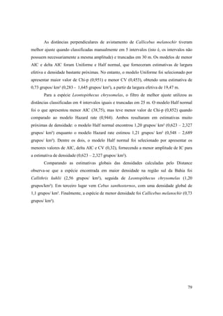 As distâncias perpendiculares de avistamento de Callicebus melanochir tiveram
melhor ajuste quando classificadas manualmente em 5 intervalos (isto é, os intervalos não
possuem necessariamente a mesma amplitude) e truncadas em 30 m. Os modelos de menor
AIC e delta AIC foram Uniforme e Half normal, que forneceram estimativas de largura
efetiva e densidade bastante próximas. No entanto, o modelo Uniforme foi selecionado por
apresentar maior valor de Chi-p (0,951) e menor CV (0,453), obtendo uma estimativa de
0,73 grupos/ km² (0,283 - 1,645 grupos/ km²), a partir da largura efetiva de 19,47 m.
       Para a espécie Leontopithecus chrysomelas, o filtro de melhor ajuste utilizou as
distâncias classificadas em 4 intervalos iguais e truncadas em 25 m. O modelo Half normal
foi o que apresentou menor AIC (38,75), mas teve menor valor de Chi-p (0,852) quando
comparado ao modelo Hazard rate (0,944). Ambos resultaram em estimativas muito
próximas de densidade: o modelo Half normal encontrou 1,20 grupos/ km² (0,623 – 2,327
grupos/ km²) enquanto o modelo Hazard rate estimou 1,21 grupos/ km² (0,548 – 2,689
grupos/ km²). Dentre os dois, o modelo Half normal foi selecionado por apresentar os
menores valores de AIC, delta AIC e CV (0,32), fornecendo a menor amplitude de IC para
a estimativa de densidade (0,623 – 2,327 grupos/ km²).
       Comparando as estimativas globais das densidades calculadas pelo Distance
observa-se que a espécie encontrada em maior densidade na região sul da Bahia foi
Callithrix kuhlii (2,56 grupos/ km²), seguida de Leontopithecus chrysomelas (1,20
grupos/km²). Em terceiro lugar vem Cebus xanthosternos, com uma densidade global de
1,1 grupos/ km². Finalmente, a espécie de menor densidade foi Callicebus melanochir (0,73
grupos/ km²).




                                                                                        79
 