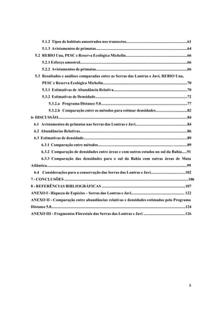 5.1.2 Tipos de habitats amostrados nos transectos............................................................61
          5.1.3 Avistamentos de primatas...........................................................................................64
   5.2 REBIO Una, PESC e Reserva Ecológica Michelin............................................................66
          5.2.1 Esforço amostral..........................................................................................................66
          5.2.2 Avistamentos de primatas..........................................................................................66
   5.3 Resultados e análises comparadas entre as Serras das Lontras e Javi, REBIO Una,
          PESC e Reserva Ecológica Michelin....................................................................................70
          5.3.1 Estimativas de Abundância Relativa.........................................................................70
          5.3.2 Estimativas de Densidade...........................................................................................72
                5.3.2.a Programa Distance 5.0......................................................................................77
                5.3.2.b Comparação entre os métodos para estimar densidades...............................82
6- DISCUSSÃO.................................................................................................................................84
  6.1 Avistamentos de primatas nas Serras das Lontras e Javi..................................................84
  6.2 Abundâncias Relativas...........................................................................................................86
  6.3 Estimativas de densidade.......................................................................................................89
         6.3.1 Comparação entre métodos.......................................................................... ..............89
         6.3.2 Comparação de densidades entre áreas e com outros estudos no sul da Bahia.....91
         6.3.3 Comparação das densidades para o sul da Bahia com outras áreas de Mata
Atlântica............................................................................................................................................99
  6.4 Considerações para a conservação das Serras das Lontras e Javi.................................102
7 - CONCLUSÕES ........................................................................................................................106
8 - REFERÊNCIAS BIBLIOGRÁFICAS ...................................................................................107
ANEXO I - Riqueza de Espécies – Serras das Lontras e Javi................................................... 122
ANEXO II - Comparação entre abundâncias relativas e densidades estimadas pelo Programa
Distance 5.0......................................................................................................................................124
ANEXO III - Fragmentos Florestais das Serras das Lontras e Javi ........................................126




                                                                                                                                                     8
 