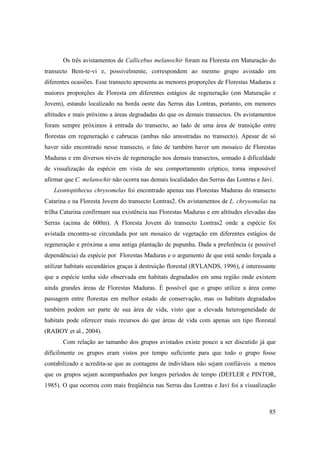 Os três avistamentos de Callicebus melanochir foram na Floresta em Maturação do
transecto Bem-te-vi e, possivelmente, correspondem ao mesmo grupo avistado em
diferentes ocasiões. Esse transecto apresenta as menores proporções de Florestas Maduras e
maiores proporções de Floresta em diferentes estágios de regeneração (em Maturação e
Jovem), estando localizado na borda oeste das Serras das Lontras, portanto, em menores
altitudes e mais próximo a áreas degradadas do que os demais transectos. Os avistamentos
foram sempre próximos à entrada do transecto, ao lado de uma área de transição entre
florestas em regeneração e cabrucas (ambas não amostradas no transecto). Apesar de só
haver sido encontrado nesse transecto, o fato de também haver um mosaico de Florestas
Maduras e em diversos níveis de regeneração nos demais transectos, somado à dificuldade
de visualização da espécie em vista de seu comportamento críptico, torna impossível
afirmar que C. melanochir não ocorra nas demais localidades das Serras das Lontras e Javi.
   Leontopithecus chrysomelas foi encontrado apenas nas Florestas Maduras do transecto
Catarina e na Floresta Jovem do transecto Lontras2. Os avistamentos de L. chrysomelas na
trilha Catarina confirmam sua existência nas Florestas Maduras e em altitudes elevadas das
Serras (acima de 600m). A Floresta Jovem do transecto Lontras2 onde a espécie foi
avistada encontra-se circundada por um mosaico de vegetação em diferentes estágios de
regeneração e próxima a uma antiga plantação de pupunha. Dada a preferência (e possível
dependência) da espécie por Florestas Maduras e o argumento de que está sendo forçada a
utilizar habitats secundários graças à destruição florestal (RYLANDS, 1996), é interessante
que a espécie tenha sido observada em habitats degradados em uma região onde existem
ainda grandes áreas de Florestas Maduras. É possível que o grupo utilize a área como
passagem entre florestas em melhor estado de conservação, mas os habitats degradados
também podem ser parte de sua área de vida, visto que a elevada heterogeneidade de
habitats pode oferecer mais recursos do que áreas de vida com apenas um tipo florestal
(RABOY et al., 2004).
       Com relação ao tamanho dos grupos avistados existe pouco a ser discutido já que
dificilmente os grupos eram vistos por tempo suficiente para que todo o grupo fosse
contabilizado e acredita-se que as contagens de indivíduos não sejam confiáveis a menos
que os grupos sejam acompanhados por longos períodos de tempo (DEFLER e PINTOR,
1985). O que ocorreu com mais freqüência nas Serras das Lontras e Javi foi a visualização



                                                                                        85
 