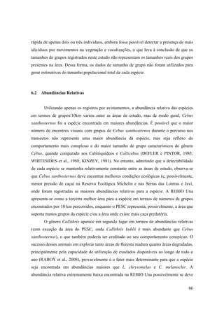 rápida de apenas dois ou três indivíduos, embora fosse possível detectar a presença de mais
idivíduos por movimentos na vegetação e vocalizações, o que leva à conclusão de que os
tamanhos de grupos registrados neste estudo não representam os tamanhos reais dos grupos
presentes na área. Dessa forma, os dados de tamanho de grupo não foram utilizados para
gerar estimativas do tamanho populacional total de cada espécie.



6.2 Abundâncias Relativas


       Utilizando apenas os registros por avistamentos, a abundância relativa das espécies
em termos de grupos/10km variou entre as áreas de estudo, mas de modo geral, Cebus
xanthosternos foi a espécie encontrada em maiores abundâncias. É possível que o maior
número de encontros visuais com grupos de Cebus xanthosternos durante o percurso nos
transectos não represente uma maior abundância da espécie, mas seja reflexo do
comportamento mais conspícuo e do maior tamanho de grupo característicos do gênero
Cebus, quando comparado aos Calitriquídeos e Callicebus (DEFLER e PINTOR, 1985;
WHITESIDES et al., 1988; KINZEY, 1981). No entanto, admitindo que a detectabilidade
de cada espécie se mantenha relativamente constante entre as áreas de estudo, observa-se
que Cebus xanthosternos deve encontrar melhores condições ecológicas (e, possivelmente,
menor pressão de caça) na Reserva Ecológica Michelin e nas Serras das Lontras e Javi,
onde foram registradas as maiores abundâncias relativas para a espécie. A REBIO Una
apresenta-se como a terceira melhor área para a espécie em termos de números de grupos
encontrados por 10 km percorridos, enquanto o PESC representa, possivelmente, a área que
suporta menos grupos da espécie e/ou a área onde existe mais caça predatória.
       O gênero Callithrix aparece em segundo lugar em termos de abundâncias relativas
(com exceção da área do PESC, onde Callithrix kuhlii é mais abundante que Cebus
xanthosternos), o que também poderia ser creditado ao seu comportamento conspícuo. O
sucesso desses animais em explorar tanto áreas de floresta madura quanto áreas degradadas,
principalmente pela capacidade de utilização de exudados disponíveis ao longo de todo o
ano (RABOY et al., 2008), provavelmente é o fator mais determinante para que a espécie
seja encontrada em abundâncias maiores que L. chrysomelas e C. melanochir. A
abundância relativa extremamente baixa encontrada na REBIO Una possivelmente se deve


                                                                                        86
 