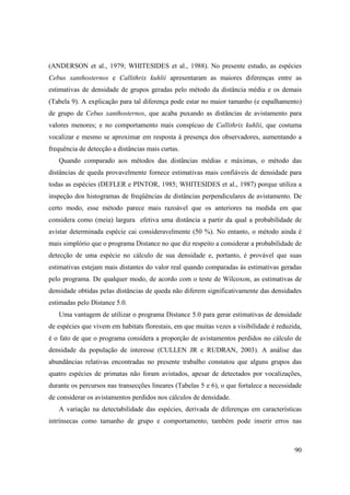 (ANDERSON et al., 1979; WHITESIDES et al., 1988). No presente estudo, as espécies
Cebus xanthosternos e Callithrix kuhlii apresentaram as maiores diferenças entre as
estimativas de densidade de grupos geradas pelo método da distância média e os demais
(Tabela 9). A explicação para tal diferença pode estar no maior tamanho (e espalhamento)
de grupo de Cebus xanthosternos, que acaba puxando as distâncias de avistamento para
valores menores; e no comportamento mais conspícuo de Callithrix kuhlii, que costuma
vocalizar e mesmo se aproximar em resposta à presença dos observadores, aumentando a
frequência de detecção a distâncias mais curtas.
   Quando comparado aos métodos das distâncias médias e máximas, o método das
distâncias de queda provavelmente fornece estimativas mais confiáveis de densidade para
todas as espécies (DEFLER e PINTOR, 1985; WHITESIDES et al., 1987) porque utiliza a
inspeção dos histogramas de freqüências de distâncias perpendiculares de avistamento. De
certo modo, esse método parece mais razoável que os anteriores na medida em que
considera como (meia) largura efetiva uma distância a partir da qual a probabilidade de
avistar determinada espécie cai consideravelmente (50 %). No entanto, o método ainda é
mais simplório que o programa Distance no que diz respeito a considerar a probabilidade de
detecção de uma espécie no cálculo de sua densidade e, portanto, é provável que suas
estimativas estejam mais distantes do valor real quando comparadas às estimativas geradas
pelo programa. De qualquer modo, de acordo com o teste de Wilcoxon, as estimativas de
densidade obtidas pelas distâncias de queda não diferem significativamente das densidades
estimadas pelo Distance 5.0.
   Uma vantagem de utilizar o programa Distance 5.0 para gerar estimativas de densidade
de espécies que vivem em habitats florestais, em que muitas vezes a visibilidade é reduzida,
é o fato de que o programa considera a proporção de avistamentos perdidos no cálculo de
densidade da população de interesse (CULLEN JR e RUDRAN, 2003). A análise das
abundâncias relativas encontradas no presente trabalho constatou que alguns grupos das
quatro espécies de primatas não foram avistados, apesar de detectados por vocalizações,
durante os percursos nas transecções lineares (Tabelas 5 e 6), o que fortalece a necessidade
de considerar os avistamentos perdidos nos cálculos de densidade.
   A variação na detectabilidade das espécies, derivada de diferenças em características
intrínsecas como tamanho de grupo e comportamento, também pode inserir erros nas



                                                                                         90
 
