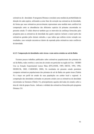 estimativas de densidade. O programa Distance considera uma medida da probabilidade de
deteção de cada espécie, utilizando-a como fator de correção nas estimativas de densidade,
de forma que suas estimativas provavelmente representam uma medida mais confiável de
comparação entre as abundâncias das diferentes espécies de primatas encontradas no
presente estudo. É valido observar também que os intervalos de confiança fornecidos pelo
programa para as estimativas de densidade das quatro espécies incluem a maior parte das
estimativas geradas pelos demais métodos, o que indica que embora exista variação nos
resultados, essa variação encontra-se dentro da esperada pelas estimativas mais confiáveis
de densidade.




6.3.2 Comparação de densidades entre áreas e com outros estudos no sul da Bahia


   Existem poucos trabalhos publicados sobre estimativas populacionais dos primatas do
sul da Bahia, todos restritos a uma área de estudo em particular na região de Una – REBIO
Una ou Estação Experimental Lemos Maia (RYLANDS, 1989; DIETZ, 1994, 1996;
HEIDUCK, 2002; CARDOSO, 2008). Os resultados do presente estudo permitem
comparar estimativas populacionais dos primatas do sul da Bahia em quatro áreas (Tabela
9) e traçar um perfil do estado de suas populações em caráter local e regional. A
comparação das densidades estimadas no presente estudo com as estimativas de densidade
encontradas na literatura (Tabela 11), principalmente aquelas derivadas de estudos sobre a
área de vida de grupos focais, indicam a validade das estimativas fornecidas pelo programa
Distance 5.0.




                                                                                       91
 