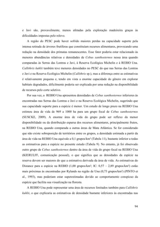 e Javi são, provavelmente, menos afetadas pela exploração madeireira graças às
dificuldades impostas pelo relevo.
   A região do PESC pode haver sofrido maiores perdas na capacidade suporte pela
intensa retirada de árvores frutíferas que constituíam recursos alimentares, provocando uma
redução na densidade dos primatas remanescentes. Esse fator poderia estar relacionado às
menores abundâncias relativas e densidades de Cebus xanthosternos nessa área quando
comparadas às Serras das Lontras e Javi, à Reserva Ecológica Michelin e à REBIO Una.
Callithrix kuhlii também teve menores densidades no PESC do que nas Serras das Lontras
e Javi e na Reserva Ecológica Michelin (Callithrix sp.), mas a diferença entre as estimativas
é relativamente pequena e, tendo em vista a enorme capacidade do gênero em explorar
habitats degradados, dificilmente poderia ser explicada por uma redução na disponibilidade
de recursos pelo corte seletivo.
   Por sua vez, a REBIO Una apresentou densidades de Cebus xanthosternos inferiores às
encontradas nas Serras das Lontras e Javi e na Reserva Ecológica Michelin, sugerindo que
sua capacidade suporte para a espécie é menor. Um estudo de longo prazo na REBIO Una
estimou área de vida de 969 a 1000 ha para um grupo focal de Cebus xanthosternos
(SUSCKE, 2009). A enorme área de vida do grupo pode ser reflexo da menor
disponibilidade ou da distribuição esparsa dos recursos alimentares, principalmente frutos,
na REBIO Una, quando comparada a outras áreas de Mata Atlântica. Se for considerado
que não existe sobreposição de territórios entre os grupos, a densidade estimada a partir da
área de vida na REBIO Una equivale a 0,1 grupos/km² (Tabela 11), bastante inferior a todas
as estimativas para a espécie no presente estudo (Tabela 9). No entanto, já foi observado
outro grupo de Cebus xanthosternos dentro da área de vida do grupo focal na REBIO Una
(KIERULFF, comunicação pessoal), o que significa que as densidades da espécie na
reserva devem ser maiores do que a estimativa derivada da área de vida. As estimativas do
Distance para a espécie na REBIO (1,00 grupos/km²; IC: 0,57 – 2,89 grupos/km²) estão
mais próximas às encontradas por Rylands na região de Una (0,73 grupos/km²) (PINTO et
al., 1993), mas poderiam estar superestimadas devido ao comportamento conspícuo da
espécie que facilita sua visualização na floresta.
   A REBIO Una pode representar uma área de recursos limitados também para Callithrix
kuhlii, o que explicaria as estimativas de densidade bastante inferiores às encontradas nas



                                                                                          94
 