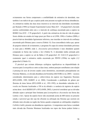 avistamentos nas Serras compromete a confiabilidade da estimativa de densidade, mas
também é um indício de que a espécie pode estar presente na região em baixas abundâncias.
As estimativas médias das duas áreas inserem-se no intervalo das densidades encontradas
por Rylands (1989) na Estação Experimental Lemos Maia (0,9 – 3,0 grupos/km²), havendo
enorme conformidade entre este e o intervalo de confiança encontrado para a espécie na
REBIO Una (0.92 - 3.78 grupos/km²). A partir das estimativas de área de vida de grupos
focais obtidas em estudos de longo prazo por Dietz et al (1994, 1996) e Cardoso (2008), é
possível derivar densidades ligeiramente inferiores, mas inseridas no intervalo de confiança
encontrado pelo Distance para a reserva (Tabela 11). Essa concordância indica que, apesar
do pequeno número de avistamentos, o programa foi capaz de estimar densidades próximas
às reais para a REBIO, onde L. chrysomelas provavelmente é mais abundante quando
comparado às Serras das Lontras e Javi (Tabela 9). A densidade média estimada pelo
Distance para a espécie no sul da Bahia (1.20 grupos/km²; IC: 0.62-2.33 grupos/km²) é
exatamente igual à estimativa média encontrada por PINTO (1994a) na região (1,2
grupos/km²) (Tabela 11).
   É provável que existam diferenças ecológicas significativas na disponibilidade de
recursos para Leontopithecus entre as duas áreas, embora pareçam semelhantes com relação
à presença de ocos de árvores usados como dormitórios, encontrados principalmente em
Florestas Maduras, e à elevada abundância de bromélias (SILVEIRA et al, 2005) – recursos
considerados determinantes para a sobrevivência da espécie nos fragmentos florestais
(RYLANDS, 1989; RABOY et al, 2004). Considerando a predileção do gênero por
florestas de áreas baixas (RYLANDS et al., 1991-1992), as densidades reduzidas de L.
rosalia em florestas localizadas a 550 m de altitude e a ausência de registros da espécie
acima desse nível (KIERULFF e RYLANDS, 2003), é possível considerar que as elevadas
altitudes sejam o principal fator limitante para Leontopithecus chrysomelas nas Serras das
Lontras e Javi. Apesar da espécie haver sido encontrada acima de 600 metros no presente
estudo, é provável que não seja tão eficiente na utilização das florestas que ocorrem em
altitudes mais elevadas na região das Serras quando comparada ao calitriquídeo simpátrico
Callithrix kuhlii, presente em abundâncias superiores. A temperatura mais baixa e umidade
mais elevada das Florestas Montanas localizadas nos topos das Serras podem limitar a




                                                                                         96
 