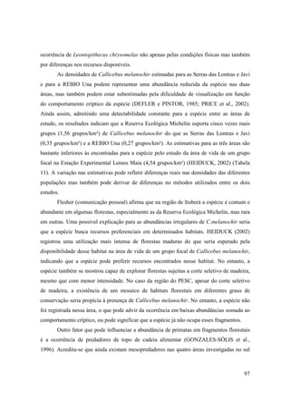 ocorrência de Leontopithecus chrysomelas não apenas pelas condições físicas mas também
por diferenças nos recursos disponíveis.
       As densidades de Callicebus melanochir estimadas para as Serras das Lontras e Javi
e para a REBIO Una podem representar uma abundância reduzida da espécie nas duas
áreas, mas também podem estar subestimadas pela dificuldade de visualização em função
do comportamento críptico da espécie (DEFLER e PINTOR, 1985; PRICE et al., 2002).
Ainda assim, admitindo uma detectabilidade constante para a espécie entre as áreas de
estudo, os resultados indicam que a Reserva Ecológica Michelin suporta cinco vezes mais
grupos (1,56 grupos/km²) de Callicebus melanochir do que as Serras das Lontras e Javi
(0,35 grupos/km²) e a REBIO Una (0,27 grupos/km²). As estimativas para as três áreas são
bastante inferiores às encontradas para a espécie pelo estudo da área de vida de um grupo
focal na Estação Experimental Lemos Maia (4,54 grupos/km²) (HEIDUCK, 2002) (Tabela
11). A variação nas estimativas pode refletir diferenças reais nas densidades das diferentes
populações mas também pode derivar de diferenças no métodos utilizados entre os dois
estudos.
       Flesher (comunicação pessoal) afirma que na região de Ituberá a espécie é comum e
abundante em algumas florestas, especialmente as da Reserva Ecológica Michelin, mas rara
em outras. Uma possível explicação para as abundâncias irregulares de C.melanochir seria
que a espécie busca recursos preferenciais em determinados habitats. HEIDUCK (2002)
registrou uma utilização mais intensa de florestas maduras do que seria esperado pela
disponibilidade desse habitat na área de vida de um grupo focal de Callicebus melanochir,
indicando que a espécie pode preferir recursos encontrados nesse habitat. No entanto, a
espécie também se mostrou capaz de explorar florestas sujeitas a corte seletivo de madeira,
mesmo que com menor intensidade. No caso da região do PESC, apesar do corte seletivo
de madeira, a existência de um mosaico de habitats florestais em diferentes graus de
conservação seria propícia à presença de Callicebus melanochir. No entanto, a espécie não
foi registrada nessa área, o que pode advir da ocorrência em baixas abundâncias somada ao
comportamento críptico, ou pode significar que a espécie já não ocupa esses fragmentos.
       Outro fator que pode influenciar a abundância de primatas em fragmentos florestais
é a ocorrência de predadores de topo de cadeia alimentar (GONZALES-SÓLIS et al.,
1996). Acredita-se que ainda existam mesopredadores nas quatro áreas investigadas no sul



                                                                                          97
 