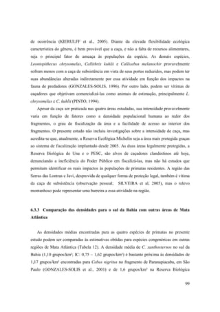 de ocorrência (KIERULFF et al., 2005). Diante da elevada flexibilidade ecológica
característica do gênero, é bem provável que a caça, e não a falta de recursos alimentares,
seja o principal fator de ameaça às populações da espécie. As demais espécies,
Leontopithecus chrysomelas, Callithrix kuhlii e Callicebus melanochir provavelmente
sofrem menos com a caça de subsistência em vista de seus portes reduzidos, mas podem ter
suas abundâncias alteradas indiretamente por essa atividade em função dos impactos na
fauna de predadores (GONZALES-SOLIS, 1996). Por outro lado, podem ser vítimas de
caçadores que objetivam comercializá-las como animais de estimação, principalmente L.
chrysomelas e C. kuhlii (PINTO, 1994).
   Apesar da caça ser praticada nas quatro áreas estudadas, sua intensidade provavelmente
varia em função de fatores como a densidade populacional humana ao redor dos
fragmentos, o grau de fiscalização da área e a facilidade de acesso ao interior dos
fragmentos. O presente estudo não incluiu investigações sobre a intensidade de caça, mas
acredita-se que, atualmente, a Reserva Ecológica Michelin seja a área mais protegida graças
ao sistema de fiscalização implantado desde 2005. As duas áreas legalmente protegidas, a
Reserva Biológica de Una e o PESC, são alvos de caçadores clandestinos até hoje,
denunciando a ineficiência do Poder Público em fiscalizá-las, mas não há estudos que
permitam identificar os reais impactos às populações de primatas residentes. A região das
Serras das Lontras e Javi, desprovida de qualquer forma de proteção legal, também é vítima
da caça de subsistência (observação pessoal;      SILVEIRA et al, 2005), mas o relevo
montanhoso pode representar uma barreira a essa atividade na região.



6.3.3 Comparação das densidades para o sul da Bahia com outras áreas de Mata
Atlântica


   As densidades médias encontradas para as quatro espécies de primatas no presente
estudo podem ser comparadas às estimativas obtidas para espécies congenéricas em outras
regiões de Mata Atlântica (Tabela 12). A densidade média de C. xanthosternos no sul da
Bahia (1,10 grupos/km²; IC: 0,75 – 1,62 grupos/km²) é bastante próxima às densidades de
1,17 grupos/km² encontradas para Cebus nigritus no fragmento de Paranapiacaba, em São
Paulo (GONZALES-SOLIS et al., 2001) e de 1,6 grupos/km² na Reserva Biológica


                                                                                        99
 