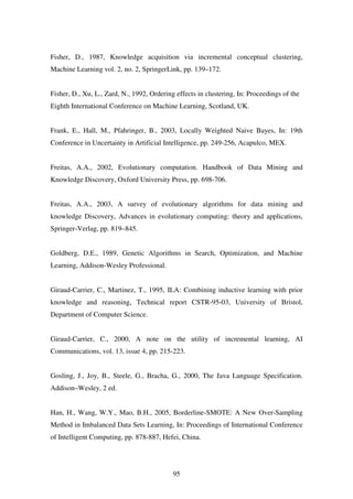95
Fisher, D., 1987, Knowledge acquisition via incremental conceptual clustering,
Machine Learning vol. 2, no. 2, SpringerLink, pp. 139–172.
Fisher, D., Xu, L., Zard, N., 1992, Ordering effects in clustering, In: Proceedings of the
Eighth International Conference on Machine Learning, Scotland, UK.
Frank, E., Hall, M., Pfahringer, B., 2003, Locally Weighted Naive Bayes, In: 19th
Conference in Uncertainty in Artificial Intelligence, pp. 249-256, Acapulco, MEX.
Freitas, A.A., 2002, Evolutionary computation. Handbook of Data Mining and
Knowledge Discovery, Oxford University Press, pp. 698-706.
Freitas, A.A., 2003, A survey of evolutionary algorithms for data mining and
knowledge Discovery, Advances in evolutionary computing: theory and applications,
Springer-Verlag, pp. 819–845.
Goldberg, D.E., 1989, Genetic Algorithms in Search, Optimization, and Machine
Learning, Addison-Wesley Professional.
Giraud-Carrier, C., Martinez, T., 1995, ILA: Combining inductive learning with prior
knowledge and reasoning, Technical report CSTR-95-03, University of Bristol,
Department of Computer Science.
Giraud-Carrier, C., 2000, A note on the utility of incremental learning, AI
Communications, vol. 13, issue 4, pp. 215-223.
Gosling, J., Joy, B., Steele, G., Bracha, G., 2000, The Java Language Specification.
Addison–Wesley, 2 ed.
Han, H., Wang, W.Y., Mao, B.H., 2005, Borderline-SMOTE: A New Over-Sampling
Method in Imbalanced Data Sets Learning, In: Proceedings of International Conference
of Intelligent Computing, pp. 878-887, Hefei, China.
 