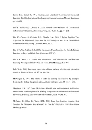 98
Lewis, D.D., Catlett J., 1994, Heterogeneous Uncertainty Sampling for Supervised
Learning, The 11th International Conference on Machine Learning, Morgan Kaufmann,
pp.148-156.
Lin, Y., Yoonkyung, L., Grace, W., 2002, Support Vector Machines for Classification
in Nonstandard Situations, Machine Learning, vol. 46, no. 1-3, pp.191-202.
Liu, W., Chawla, S., Cieslaky, D.A., Chawla, N.V., 2010, A Robust Decision Tree
Algorithm for Imbalanced Data Sets, In: Proceedings of the SIAM International
Conference on Data Mining, Columbus, Ohio, USA.
Liu, X.Y., Wu, J., Zhou, Z.H., 2006a, Exploratory Under Sampling for Class Imbalance
Learning, In: Proc. Int’l Conf. Data Mining, pp. 965-969.
Liu, X.Y., Zhou, Z.H., 2006b, The Influence of Class Imbalance on Cost-Sensitive
Learning: An Empirical Study, Proc. Int’l Conf. Data Mining, pp. 970-974.
Loh, W.Y., 2002, Regression trees with unbiased variable selection and interaction
detection, Statistica Sinica, vol. 12, pp. 361–386.
MacGregor, J., 1988, The effects of order in learning classifications by example:
Heuristics for finding the optimal order, Artificial Intelligence, no. 34, pp. 361–370.
MacQueen, J.B., 1967, Some Methods for Classification and Analysis of Multivariate
Observations, Proceedings of Fifth Berkeley Symposium on Mathematical Statistics and
Probability, Berkeley, University of California Press, vol.1, pp.281-297.
McCarthy, K., Zabar, B., Weiss, G.M., 2005, Does Cost-Sensitive Learning Beat
Sampling for Classifying Rare Classes?, In: Proc. Int’l Workshop Utility-Based Data
Mining, pp. 69-77.
 