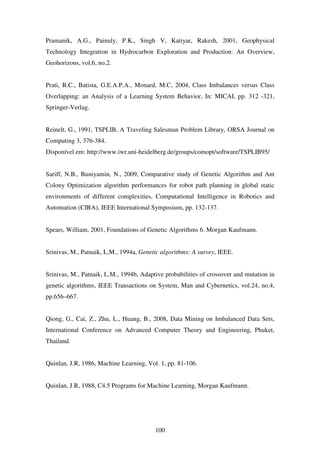 100
Pramanik, A.G., Painuly, P.K., Singh V, Katiyar, Rakesh, 2001, Geophysical
Technology Integration in Hydrocarbon Exploration and Production: An Overview,
Geohorizons, vol.6, no.2.
Prati, R.C., Batista, G.E.A.P.A., Monard, M.C, 2004, Class Imbalances versus Class
Overlapping: an Analysis of a Learning System Behavior, In: MICAI, pp. 312 -321,
Springer-Verlag.
Reinelt, G., 1991, TSPLIB, A Traveling Salesman Problem Library, ORSA Journal on
Computing 3, 376-384.
Disponível em: http://www.iwr.uni-heidelberg.de/groups/comopt/software/TSPLIB95/
Sariff, N.B., Buniyamin, N., 2009, Comparative study of Genetic Algorithm and Ant
Colony Optimization algorithm performances for robot path planning in global static
environments of different complexities, Computational Intelligence in Robotics and
Automation (CIRA), IEEE International Symposium, pp. 132-137.
Spears, William, 2001, Foundations of Genetic Algorithms 6. Morgan Kaufmann.
Srinivas, M., Patnaik, L.M., 1994a, Genetic algorithms: A survey, IEEE.
Srinivas, M., Patnaik, L.M., 1994b, Adaptive probabilities of crossover and mutation in
genetic algorithms, IEEE Transactions on System, Man and Cybernetics, vol.24, no.4,
pp.656–667.
Qiong, G., Cai, Z., Zhu, L., Huang, B., 2008, Data Mining on Imbalanced Data Sets,
International Conference on Advanced Computer Theory and Engineering, Phuket,
Thailand.
Quinlan, J.R, 1986, Machine Learning, Vol. 1, pp. 81-106.
Quinlan, J.R, 1988, C4.5 Programs for Machine Learning, Morgan Kaufmann.
 
