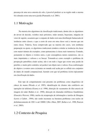 2
presença de uma nova amostra de solo, é possível predizer se na região onde a mesma
foi coletada existe uma nova jazida (Pramanik et al. 2001).
1.1 Motivação
Na maioria dos algoritmos de classificação tradicionais, dentre eles os algoritmos
de árvore de decisão, vizinhos mais próximos, redes neurais, bayesiano, máquina de
vetor de suporte, assumem que o conjunto de dados terá uma distribuição balanceada de
instâncias entre classes, e que o custo de errar em uma classe será o mesmo que em
outra classe. Todavia, ficou comprovado que na maioria dos casos, sem nenhuma
preparação ou ajuste, os algoritmos tradicionais tendem a rotular as instâncias da classe
com menor número de exemplos, como pertencentes à classe mais numerosa. Contudo,
justamente os objetos e eventos raros, e por conseqüência menos numerosos, são os
mais importantes e valiosos a se buscar. Tomando-se como exemplo o problema de
prospecção petrolífera citado acima, não é em todo o lugar que existe uma jazida de
petróleo, e muito pelo contrário, tal jazida é um objeto raro e valioso. Essa conformação
de objetos e eventos raros existentes no mundo real acaba por se refletir nos conjuntos
de dados do mundo computacional, fazendo com que tal problema ocorra tipicamente
em classificação de dados.
Este tipo de comportamento está presente em problemas como diagnóstico de
câncer de mama (Woods et al. 1993), identificação de clientes não confiáveis em
operações de telefonia (Ezawa et al. 1996), detecção de vazamentos de óleo através de
imagens de radar (Kubat et al., 1998), detecção de chamadas telefônicas fraudulentas
(Fawcett e Provost, 1996), tarefas de recuperação de informações e tarefas de filtragem
(Lewis e Catlett , 1994), não sendo incomuns na literatura problemas com razões de
desbalanceamento de 100:1 e até 10000:1 (He e Shen, 2007, Kubat et al., 1998, Pearson
et al., 2003).
1.2 Contexto de Pesquisa
 