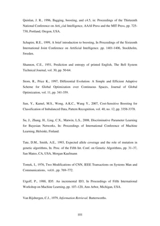 101
Quinlan, J. R., 1996, Bagging, boosting, and c4.5, in: Proceedings of the Thirteenth
National Conference on Arti_cial Intelligence, AAAI Press and the MIT Press, pp. 725-
730, Portland, Oregon, USA.
Schapire, R.E., 1999, A brief introduction to boosting, In Proceedings of the Sixteenth
International Joint Conference on Artificial Intelligence. pp. 1401-1406, Stockholm,
Sweden.
Shannon, C.E., 1951, Prediction and entropy of printed English, The Bell System
Technical Journal, vol. 30, pp. 50-64.
Storn, R., Price K., 1997, Differential Evolution: A Simple and Efficient Adaptive
Scheme for Global Optimization over Continuous Spaces, Journal of Global
Optimization, vol. 11, pp. 341-359.
Sun, Y., Kamel, M.S., Wong, A.K.C., Wang Y., 2007, Cost-Sensitive Boosting for
Classification of Imbalanced Data, Pattern Recognition, vol. 40, no. 12, pp. 3358-3378.
Su, J., Zhang, H., Ling, C.X., Matwin, L.S., 2008, Discriminative Parameter Learning
for Bayesian Networks, In: Proceedings of International Conference of Machine
Learning, Helsinki, Finland.
Tate, D.M., Smith, A.E., 1993, Expected allele coverage and the role of mutation in
genetic algorithms, In. Proc. of the Fifth Int. Conf. on Genetic Algorithms, pp. 31–37,
San Mateo, CA, USA, Morgan Kaufmann
Tomek, I., 1976, Two Modifications of CNN, IEEE Transactions on Systems Man and
Communications, vol.6 , pp. 769–772.
Utgoff, P., 1988, ID5: An incremental ID3, In Proceedings of Fifth International
Workshop on Machine Learning, pp. 107–120, Ann Arbor, Michigan, USA.
Van Rijsbergen, C.J., 1979, Information Retrieval. Butterworths.
 
