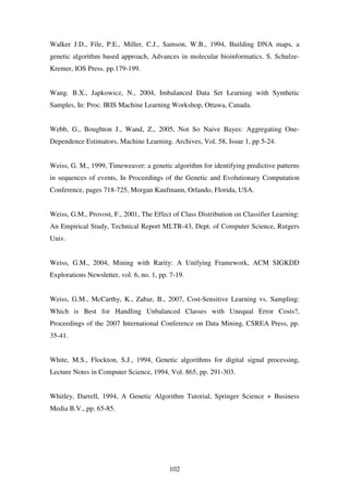 102
Walker J.D., File, P.E., Miller, C.J., Samson, W.B., 1994, Building DNA maps, a
genetic algorithm based approach, Advances in molecular bioinformatics. S. Schulze-
Kremer, IOS Press. pp.179-199.
Wang. B.X., Japkowicz, N., 2004, Imbalanced Data Set Learning with Synthetic
Samples, In: Proc. IRIS Machine Learning Workshop, Ottawa, Canada.
Webb, G., Boughton J., Wand, Z., 2005, Not So Naive Bayes: Aggregating One-
Dependence Estimators, Machine Learning. Archives, Vol. 58, Issue 1, pp 5-24.
Weiss, G. M., 1999, Timeweaver: a genetic algorithm for identifying predictive patterns
in sequences of events, In Proceedings of the Genetic and Evolutionary Computation
Conference, pages 718-725, Morgan Kaufmann, Orlando, Florida, USA.
Weiss, G.M., Provost, F., 2001, The Effect of Class Distribution on Classifier Learning:
An Empirical Study, Technical Report MLTR-43, Dept. of Computer Science, Rutgers
Univ.
Weiss, G.M., 2004, Mining with Rarity: A Unifying Framework, ACM SIGKDD
Explorations Newsletter, vol. 6, no. 1, pp. 7-19.
Weiss, G.M., McCarthy, K., Zabar, B., 2007, Cost-Sensitive Learning vs. Sampling:
Which is Best for Handling Unbalanced Classes with Unequal Error Costs?,
Proceedings of the 2007 International Conference on Data Mining, CSREA Press, pp.
35-41.
White, M.S., Flockton, S.J., 1994, Genetic algorithms for digital signal processing,
Lecture Notes in Computer Science, 1994, Vol. 865, pp. 291-303.
Whitley, Darrell, 1994, A Genetic Algorithm Tutorial, Springer Science + Business
Media B.V., pp. 65-85.
 