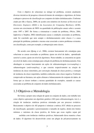 3
Com o objetivo de solucionar ou mitigar tal problema, existem atualmente
diversas iniciativas de pesquisa e desenvolvimento de estratégias e algoritmos, de forma
a adequar o processo de classificação aos conjuntos de dados desbalanceados. Conforme
citado por (He e Garcia, 2009), de acordo com relatórios do Institute of Electrical and
Electronics Engineers (IEEE) e da Association for Computing Machinery (ACM),
ocorreu um crescimento de 980% na quantidade de publicações anuais sobre o assunto
entre 1997 e 2007. De forma a sistematizar o estudo do problema, (Weiss, 2004,
Japkowicz e Stephen, 2002) identificaram causas e condições associadas ao problema,
onde foi concluído que nem sempre o desbalanceamento entre classes é a causa
principal do problema, podendo o mesmo estar associado a outros problemas existentes
em classificação, como por exemplo, a sobreposição entre classes.
De acordo com (Qiong et al., 2006), existem basicamente três estratégias para
solucionar as causas associadas ao problema: ajuste em nível de dados; aprendizado
sensível a custos; ajuste em nível de algoritmos. Neste trabalho, se concentrou no ajuste
em nível de dados como estratégia para solução do problema de desbalanceamento. Esta
abordagem se resume basicamente em ações de sobreamostragem (oversampling) e
subamostragem (undersampling), o que consiste respectivamente na criação de
instâncias da classe minoritária, por convenção chamada de classe positiva, e remoção
de instâncias da classe majoritária, também conhecida como classe negativa. Conforme
comprovado na literatura, tais ações efetuam o balanceamento do conjunto de dados, de
forma que as classes tenham a mesma quantidade de exemplos, sanando as causas
associadas ao problema de conjuntos de dados desbalanceados.
1.3 Objetivos e Metodologia
De forma a propor uma solução de ajuste no conjunto de dados, este trabalho tem
como objetivo apresentar um algoritmo genético (AG) para sobreamostragem, isto é, a
criação de instâncias sintéticas positivas orientadas por um processo evolutivo.
Basicamente o objetivo do AG proposto é otimizar a métrica AUC obtida no processo
de classificação, ajustando o posicionamento e tamanho de regiões, dentro dos limites
mínimos e máximos da classe positiva, de forma que essas regiões sejam pré
enchidas com instâncias sintéticas positivas, balanceando dessa maneira a base
de dados. O algoritmo foi desenvolvido como um plugin de pré-processamento na
 