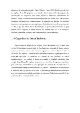 4
plataforma de mineração de dados Weka (Witten e Frank, 2005). Conforme será visto
no capítulo 7, o AG proposto neste trabalho demonstrou melhor desempenho de
classificação, se comparado com outros resultados publicados anteriormente na
literatura, e onde foi identificado através da métrica DANGER (Han et al., 2005), que as
instâncias sintéticas foram criadas distantes da superfície de decisão. Este trabalho
também se preocupou em propor soluções para diminuição do tempo de processamento
do AG, o que foi obtido através da utilização de aprendizado incremental, o qual
permite que o conjunto de dados original seja treinado uma vez, e as instâncias
sintéticas geradas são treinadas e adicionadas ao modelo posteriormente.
1.4 Organização Deste Trabalho
Este trabalho foi organizado da seguinte forma: No capítulo 2 foi efetuada uma
revisão bibliográfica sobre a atividade de classificação em mineração de dados, onde os
conceitos de treinamento e teste, principais algoritmos e métricas foram revistos e
detalhados. No capítulo 3, foram descritas de maneira sistemática as principais causas e
condições associadas ao problema de classificação em conjuntos de dados
desbalanceados, e no capítulo 4, foram apresentadas as principais estratégias para
solução do problema. No capítulo 5, descreve-se a heurística de algoritmos genéticos
para otimização combinatória e suas aplicações. No capítulo 6 será apresentado o
algoritmo genético proposto neste trabalho. No capítulo 7 demonstra-se a configuração
e resultados dos experimentos, bem como a comparação e discussão desses resultados
com outros métodos e resultados publicados na literatura. Finalmente no capítulo 8, as
conclusões deste estudo e trabalhos futuros.
 
