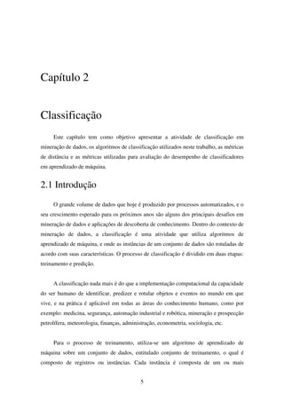 5
Capítulo 2
Classificação
Este capítulo tem como objetivo apresentar a atividade de classificação em
mineração de dados, os algoritmos de classificação utilizados neste trabalho, as métricas
de distância e as métricas utilizadas para avaliação do desempenho de classificadores
em aprendizado de máquina.
2.1 Introdução
O grande volume de dados que hoje é produzido por processos automatizados, e o
seu crescimento esperado para os próximos anos são alguns dos principais desafios em
mineração de dados e aplicações de descoberta de conhecimento. Dentro do contexto de
mineração de dados, a classificação é uma atividade que utiliza algoritmos de
aprendizado de máquina, e onde as instâncias de um conjunto de dados são rotuladas de
acordo com suas características. O processo de classificação é dividido em duas etapas:
treinamento e predição.
A classificação nada mais é do que a implementação computacional da capacidade
do ser humano de identificar, predizer e rotular objetos e eventos no mundo em que
vive, e na prática é aplicável em todas as áreas do conhecimento humano, como por
exemplo: medicina, segurança, automação industrial e robótica, mineração e prospecção
petrolífera, meteorologia, finanças, administração, econometria, sociologia, etc.
Para o processo de treinamento, utiliza-se um algoritmo de aprendizado de
máquina sobre um conjunto de dados, entitulado conjunto de treinamento, o qual é
composto de registros ou instâncias. Cada instância é composta de um ou mais
 