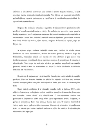 6
atributos, e um atributo específico, que contém o rótulo daquela instância, o qual
associa a mesma a uma classe pré-determinada. Pelo fato de ser necessário um rótulo
pré-definido na etapa de treinamento, a classificação é considerada uma atividade de
aprendizado supervisionado.
De posse das instâncias rotuladas, o algoritmo de treinamento irá gerar um modelo
preditivo baseado na relação entre os valores dos atributos e a respectiva classe a qual a
instância pertence, isto é, o algoritmo induz que determinados valores estão associados a
determinadas classes. Para esta tarefa, existem diversos algoritmos que utilizam técnicas
tais como: árvores de decisão, redes neurais, máquina de vetores de suporte, regra de
Bayes, etc.
A segunda etapa, também conhecida como teste, consiste em rotular novas
instâncias, de classe desconhecida, através do modelo preditivo obtido na etapa de
treinamento, predizendo através dos valores dos seus atributos a qual classe essa
instância pertence, completando dessa maneira o processo de aprendizado de máquina e
classificação. Nesta etapa são aplicadas métricas que avaliam a qualidade do modelo
preditivo obtido na fase de treinamento. Na seção 2.4 serão detalhadas as métricas
utilizadas em classificação.
O processo de treinamento e teste também é conhecido como seleção do modelo
preditivo. Entre os diversos métodos de seleção do modelo, a técnica mais simples
consiste na separação de uma parte do conjunto de dados para treino, e o restante para
teste.
Outro método conhecido é a validação cruzada (Arlot e Celisse, 2010), cujo
objetivo é otimizar a avaliação do modelo preditivo, testando o desempenho do mesmo
em instâncias “nunca vistas” pelo classificador. O funcionamento consiste em
particionar o conjunto de dados em f partes iguais (geralmente f=10), e separar f-1
partes do conjunto de dados para treino, e 1 parte para teste. O processo é repetido f
vezes, sendo que a cada repetição, uma parte diferente do conjunto é separada para
teste, e o restante para treino. Ao final, obtém-se a média das métricas de classificação
obtidas em cada repetição.
 