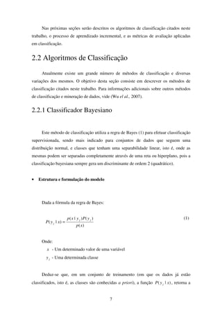 7
Nas próximas seções serão descritos os algoritmos de classificação citados neste
trabalho, o processo de aprendizado incremental, e as métricas de avaliação aplicadas
em classificação.
2.2 Algoritmos de Classificação
Atualmente existe um grande número de métodos de classificação e diversas
variações dos mesmos. O objetivo desta seção consiste em descrever os métodos de
classificação citados neste trabalho. Para informações adicionais sobre outros métodos
de classificação e mineração de dados, vide (Wu el al., 2007).
2.2.1 Classificador Bayesiano
Este método de classificação utiliza a regra de Bayes (1) para efetuar classificação
supervisionada, sendo mais indicado para conjuntos de dados que seguem uma
distribuição normal, e classes que tenham uma separabilidade linear, isto é, onde as
mesmas podem ser separadas completamente através de uma reta ou hiperplano, pois a
classificação bayesiana sempre gera um discriminante de ordem 2 (quadrático).
• Estrutura e formulação do modelo
Dada a fórmula da regra de Bayes:
)(
)()|(
)|(
xp
yPyxp
xyP
jj
j =
(1)
Onde:
x - Um determinado valor de uma variável
jy - Uma determinada classe
Deduz-se que, em um conjunto de treinamento (em que os dados já estão
classificados, isto é, as classes são conhecidas a priori), a função )|( xyP j , retorna a
 