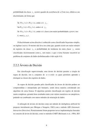 8
probabilidade da classe jy ocorrer quando da ocorrência de x. Com isso, obtém-se um
discriminante, de forma que:
Se )|()|( 12 xyPxyP > , então x ∈ 2y ,
Se )|()|( 21 xyPxyP > , então x ∈ 1y ,
Se )|()|( 12 xyPxyP = , então x ∈ classe com maior probabilidade a priori, isto
é, ),max( 12 yy .
O discriminante acima descrito é conhecido como classificador bayesiano simples,
ou ingênuo (naive). O mesmo não leva em conta que, quando existir um maior número
de registros da classe 1y , a probabilidade de instâncias da outra classe 2y serem
classificadas incorretamente como 1y será maior, o que o torna bastante suscetível ao
problema de conjuntos de dados desbalanceados (vide seção 4.4).
2.2.2 Árvores de Decisão
Em classificação supervisionada, uma árvore de decisão permite a criação de
regras de decisão, isto é, conjuntos de entãose ⇒ os quais permitem aprender e
distinguir as classes dos registros de dados.
As regras de decisão geradas pelo classificador de árvore de decisão podem ser
compreendidas e interpretadas por humanos, sendo dessa maneira considerado um
algoritmo de caixa branca. O algoritmo permite classificação em regiões de decisão
muito complexas, gerando bons resultados tanto com valores numéricos ou categóricos,
podendo ser combinado com outros métodos de mineração de dados.
A utilização de árvores de decisão como um método de inteligência artificial foi
proposto inicialmente por (Morgan e Sonquist, 1963) com o método AID (Automatic
Interaction Detection). Posteriormente foram propostas novas implementações baseadas
no conceito de árvore de decisão, como os métodos CART (Breimann et al., 1984), ID3
 