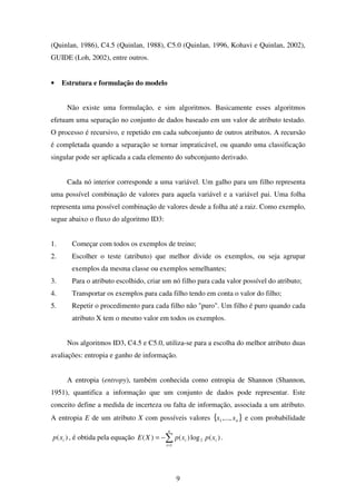 9
(Quinlan, 1986), C4.5 (Quinlan, 1988), C5.0 (Quinlan, 1996, Kohavi e Quinlan, 2002),
GUIDE (Loh, 2002), entre outros.
• Estrutura e formulação do modelo
Não existe uma formulação, e sim algoritmos. Basicamente esses algoritmos
efetuam uma separação no conjunto de dados baseado em um valor de atributo testado.
O processo é recursivo, e repetido em cada subconjunto de outros atributos. A recursão
é completada quando a separação se tornar impraticável, ou quando uma classificação
singular pode ser aplicada a cada elemento do subconjunto derivado.
Cada nó interior corresponde a uma variável. Um galho para um filho representa
uma possível combinação de valores para aquela variável e a variável pai. Uma folha
representa uma possível combinação de valores desde a folha até a raiz. Como exemplo,
segue abaixo o fluxo do algoritmo ID3:
1. Começar com todos os exemplos de treino;
2. Escolher o teste (atributo) que melhor divide os exemplos, ou seja agrupar
exemplos da mesma classe ou exemplos semelhantes;
3. Para o atributo escolhido, criar um nó filho para cada valor possível do atributo;
4. Transportar os exemplos para cada filho tendo em conta o valor do filho;
5. Repetir o procedimento para cada filho não "puro". Um filho é puro quando cada
atributo X tem o mesmo valor em todos os exemplos.
Nos algoritmos ID3, C4.5 e C5.0, utiliza-se para a escolha do melhor atributo duas
avaliações: entropia e ganho de informação.
A entropia (entropy), também conhecida como entropia de Shannon (Shannon,
1951), quantifica a informação que um conjunto de dados pode representar. Este
conceito define a medida de incerteza ou falta de informação, associada a um atributo.
A entropia E de um atributo X com possíveis valores { }nxx ,...,1 e com probabilidade
)( ixp , é obtida pela equação ∑=
−=
n
i
ii xpxpXE
1
2 )(log)()( .
 
