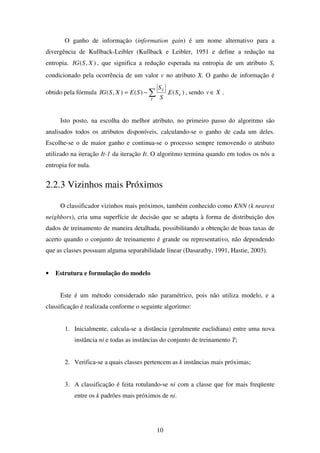10
O ganho de informação (information gain) é um nome alternativo para a
divergência de Kullback-Leibler (Kullback e Leibler, 1951 e define a redução na
entropia. ),( XSIG , que significa a redução esperada na entropia de um atributo S,
condicionado pela ocorrência de um valor v no atributo X. O ganho de informação é
obtido pela fórmula )(.)(),( V
V
V
SE
S
S
SEXSIG ∑−= , sendo Xv ∈ .
Isto posto, na escolha do melhor atributo, no primeiro passo do algoritmo são
analisados todos os atributos disponíveis, calculando-se o ganho de cada um deles.
Escolhe-se o de maior ganho e continua-se o processo sempre removendo o atributo
utilizado na iteração It-1 da iteração It. O algoritmo termina quando em todos os nós a
entropia for nula.
2.2.3 Vizinhos mais Próximos
O classificador vizinhos mais próximos, também conhecido como KNN (k nearest
neighbors), cria uma superfície de decisão que se adapta à forma de distribuição dos
dados de treinamento de maneira detalhada, possibilitando a obtenção de boas taxas de
acerto quando o conjunto de treinamento é grande ou representativo, não dependendo
que as classes possuam alguma separabilidade linear (Dasarathy, 1991, Hastie, 2003).
• Estrutura e formulação do modelo
Este é um método considerado não paramétrico, pois não utiliza modelo, e a
classificação é realizada conforme o seguinte algoritmo:
1. Inicialmente, calcula-se a distância (geralmente euclidiana) entre uma nova
instância ni e todas as instâncias do conjunto de treinamento T;
2. Verifica-se a quais classes pertencem as k instâncias mais próximas;
3. A classificação é feita rotulando-se ni com a classe que for mais freqüente
entre os k padrões mais próximos de ni.
 