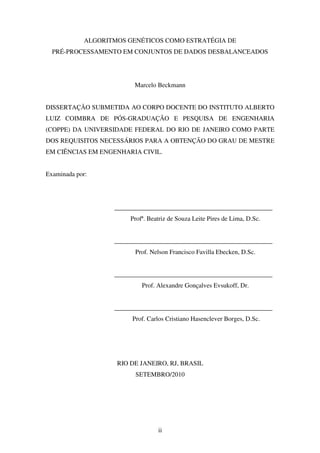 ii
ALGORITMOS GENÉTICOS COMO ESTRATÉGIA DE
PRÉ-PROCESSAMENTO EM CONJUNTOS DE DADOS DESBALANCEADOS
Marcelo Beckmann
DISSERTAÇÃO SUBMETIDA AO CORPO DOCENTE DO INSTITUTO ALBERTO
LUIZ COIMBRA DE PÓS-GRADUAÇÃO E PESQUISA DE ENGENHARIA
(COPPE) DA UNIVERSIDADE FEDERAL DO RIO DE JANEIRO COMO PARTE
DOS REQUISITOS NECESSÁRIOS PARA A OBTENÇÃO DO GRAU DE MESTRE
EM CIÊNCIAS EM ENGENHARIA CIVIL.
Examinada por:
_________________________________________________
Profª. Beatriz de Souza Leite Pires de Lima, D.Sc.
_________________________________________________
Prof. Nelson Francisco Favilla Ebecken, D.Sc.
_________________________________________________
Prof. Alexandre Gonçalves Evsukoff, Dr.
_________________________________________________
Prof. Carlos Cristiano Hasenclever Borges, D.Sc.
RIO DE JANEIRO, RJ, BRASIL
SETEMBRO/2010
 