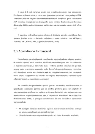 11
O valor de k pode variar de acordo com os dados disponíveis para treinamento.
Geralmente utiliza-se tentativa e erro para ajustar esse parâmetro, começando por 1NN.
Entretanto, para um conjunto de treinamento numeroso, é esperado que o classificador
3NN permita a obtenção de um desempenho muito próximo do classificador Bayesiano
(Dasarathy, 1991), porém, tipicamente na literatura são encontrados valores de k =5 ou
k=7.
O algoritmo pode utilizar outras métricas de distância, que não a euclidiana. Para
maiores detalhes sobre a distância euclidiana e outras métricas, vide (Wilson e
Martinez, 1997, Boriah, 2008, Argentini e Blanzieri, 2010).
2.3 Aprendizado Incremental
Normalmente nas atividades de classificação, o aprendizado de máquina acontece
de maneira a priori, isto é, o modelo preditivo é construído apenas uma vez, com todos
os registros disponíveis, e não evolui mais. Todavia, existem situações em que nem
sempre todos os registros necessários estão disponíveis para treinamento, e re-treinar
todo o conjunto a cada nova instância pode ser computacionalmente caro e consumir
muito tempo, e dependendo do tamanho do conjunto de treinamento, o mesmo sequer
caberá por inteiro na memória do computador.
Ao contrário do aprendizado a priori, que cria um modelo preditivo estático, o
aprendizado incremental permite que um modelo preditivo possa ser adaptado de
maneira contínua, conforme os registros se tornem disponíveis para treinamento, sem
necessidade de re-processamento de todo o conjunto de treinamento. De acordo com
(Giraud-Carrier, 2000), as principais características de uma atividade de aprendizado
incremental são:
• Os exemplos não estão disponíveis a priori, mas se tornam disponíveis ao longo
do tempo, normalmente um exemplo por vez;
• Na maioria dos casos, o aprendizado precisa ir à frente de maneira indefinida.
 