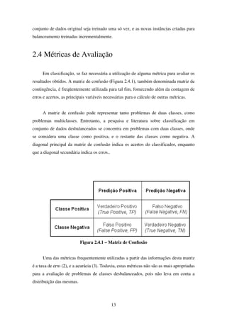 13
conjunto de dados original seja treinado uma só vez, e as novas instâncias criadas para
balanceamento treinadas incrementalmente.
2.4 Métricas de Avaliação
Em classificação, se faz necessária a utilização de alguma métrica para avaliar os
resultados obtidos. A matriz de confusão (Figura 2.4.1), também denominada matriz de
contingência, é freqüentemente utilizada para tal fim, fornecendo além da contagem de
erros e acertos, as principais variáveis necessárias para o cálculo de outras métricas.
A matriz de confusão pode representar tanto problemas de duas classes, como
problemas multiclasses. Entretanto, a pesquisa e literatura sobre classificação em
conjunto de dados desbalanceados se concentra em problemas com duas classes, onde
se considera uma classe como positiva, e o restante das classes como negativa. A
diagonal principal da matriz de confusão indica os acertos do classificador, enquanto
que a diagonal secundária indica os erros..
Figura 2.4.1 – Matriz de Confusão
Uma das métricas frequentemente utilizadas a partir das informações desta matriz
é a taxa de erro (2), e a acurácia (3). Todavia, estas métricas não são as mais apropriadas
para a avaliação de problemas de classes desbalanceados, pois não leva em conta a
distribuição das mesmas.
 