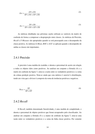 14
TNFPFNTP
FNFP
Err
+++
+
=
(2)
TNFPFNTP
TNTP
Acc
+++
+
=
(3)
As métricas detalhadas nas próximas seções utilizam as variáveis da matriz de
confusão de forma a compensar a desproporção entre classes. As métricas de Precisão,
Recall e F-Measure são apropriadas quando se está preocupado com o desempenho da
classe positiva. As métricas G-Mean, ROC e AUC se aplicam quando o desempenho de
ambas as classes são importantes.
2.4.1 Precisão
A precisão é uma medida de exatidão, e denota o percentual de acerto em relação
a todos os objetos tidos como positivos. Ao analisar em conjunto a fórmula (4) e a
matriz de confusão da figura 7, nota-se a razão entre os verdadeiros positivos e a soma
da coluna predição positiva. Nota-se ainda que esta métrica é sensível à distribuição,
tendo em vista que o divisor é composto da soma de instâncias positivas e negativas.
FPTP
TP
ec
+
=Pr
(4)
2.4.2 Recall
O Recall, também denominado Sensitividade, é uma medida de completitude, e
denota o percentual de objetos positivos que foram recuperados pelo classificador. Ao
analisar em conjunto a fórmula (5) e a matriz de confusão da figura 7, nota-se uma
razão entre os verdadeiros positivos e a soma da linha classe positiva. Por somente
 