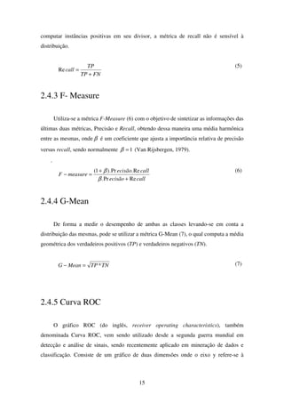 15
computar instâncias positivas em seu divisor, a métrica de recall não é sensível à
distribuição.
FNTP
TP
call
+
=Re
(5)
2.4.3 F- Measure
Utiliza-se a métrica F-Measure (6) com o objetivo de sintetizar as informações das
últimas duas métricas, Precisão e Recall, obtendo dessa maneira uma média harmônica
entre as mesmas, onde β é um coeficiente que ajusta a importância relativa de precisão
versus recall, sendo normalmente 1=β (Van Rijsbergen, 1979).
.
callecisão
callecisão
measureF
RePr.
Re.Pr).1(
+
+
=−
β
β (6)
2.4.4 G-Mean
De forma a medir o desempenho de ambas as classes levando-se em conta a
distribuição das mesmas, pode se utilizar a métrica G-Mean (7), o qual computa a média
geométrica dos verdadeiros positivos (TP) e verdadeiros negativos (TN).
TNTPMeanG *=− (7)
2.4.5 Curva ROC
O gráfico ROC (do inglês, receiver operating characteristics), também
denominada Curva ROC, vem sendo utilizado desde a segunda guerra mundial em
detecção e análise de sinais, sendo recentemente aplicado em mineração de dados e
classificação. Consiste de um gráfico de duas dimensões onde o eixo y refere-se à
 