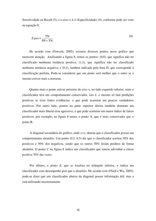 16
Sensitividade ou Recall (5), e o eixo x à (1-Especificidade) (8), conforme pode ser visto
na equação 8.
Espec=
TNFP
TN
+
(8)
De acordo com (Fawcett, 2005), existem diversos pontos nesse gráfico que
merecem atenção. Analisando a figura 8, temos os pontos: (0,0), que significa não ter
classificado nenhuma instância positiva; (1,1), que significa não ter classificado
nenhuma instância negativa; e (0,1), também indicado pela letra D, que corresponde à
classificação perfeita. Pode-se considerar que um ponto será melhor que o outro se o
mesmo estiver mais a noroeste.
Quanto mais o ponto estiver próximo do eixo x, no lado esquerdo inferior, mais o
classificador terá um comportamento conservador, isto é, o mesmo só fará predições
positivas se tiver fortes evidências, o que pode acarretar em poucos verdadeiros
positivos. Por outro lado, pontos na parte superior direita também denotam um
classificador mais liberal e/ou agressivo, o que pode acarretar um maior índice de falsos
positivos, por exemplo, na figura 8 temos o ponto A, que é mais conservador que o
ponto B.
A diagonal secundária do gráfico, onde y=x, denota que o classificador possui um
comportamento aleatório. Um ponto (0.5, 0.5) diz que o classificador acertou 50% dos
positivos e 50% dos negativos, sendo que os outros 50% foram preditos de forma
aleatória. O ponto C na figura 8 indica um classificador que tentou adivinhar a classe
positiva 70% das vezes.
Por último, o ponto E, que se localiza no triângulo inferior, e indica um
classificador com desempenho pior que o aleatório. De acordo com (Flach e Wu, 2005),
pode-se dizer que um classificador abaixo da diagonal possui informação útil, mas a
está utilizando incorretamente.
 